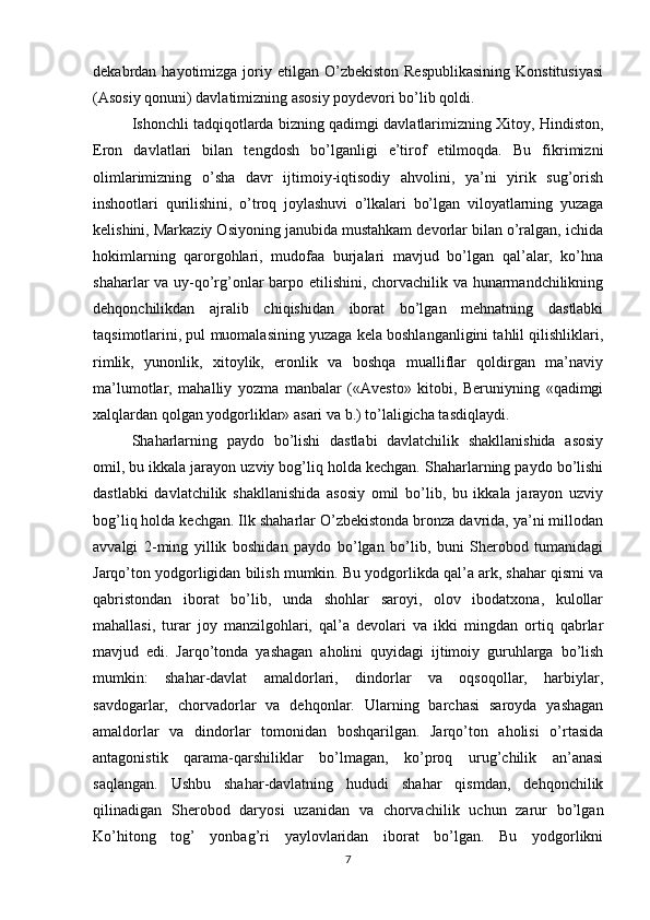 dekabrdan hayotimizga  joriy  etilgan  O’zbekiston  Respublikasining  Konstitusiyasi
(Asosiy qonuni) davlatimizning asosiy poydevori bo’lib qoldi.
Ishonchli tadqiqotlarda bizning qadimgi davlatlarimizning Xitoy, Hindiston,
Eron   davlatlari   bilan   tengdosh   bo’lganligi   e’tirof   etilmoqda.   Bu   fikrimizni
olimlarimizning   o’sha   davr   ijtimoiy-iqtisodiy   ahvolini,   ya’ni   yirik   sug’orish
inshootlari   qurilishini,   o’troq   joylashuvi   o’lkalari   bo’lgan   viloyatlarning   yuzaga
kelishini, Markaziy Osiyoning janubida mustahkam devorlar bilan o’ralgan, ichida
hokimlarning   qarorgohlari,   mudofaa   burjalari   mavjud   bo’lgan   qal’alar,   ko’hna
shaharlar va uy-qo’rg’onlar barpo etilishini, chorvachilik va hunarmandchilikning
dehqonchilikdan   ajralib   chiqishidan   iborat   bo’lgan   mehnatning   dastlabki
taqsimotlarini, pul muomalasining yuzaga kela boshlanganligini tahlil qilishliklari,
rimlik,   yunonlik,   xitoylik,   eronlik   va   boshqa   mualliflar   qoldirgan   ma’naviy
ma’lumotlar,   mahalliy   yozma   manbalar   («Avesto»   kitobi,   Beruniyning   «qadimgi
xalqlardan qolgan yodgorliklar» asari va b.) to’laligicha tasdiqlaydi.
Shaharlarning   paydo   bo’lishi   dastlabi   davlatchilik   shakllanishida   asosiy
omil, bu ikkala jarayon uzviy bog’liq holda kechgan. Shaharlarning paydo bo’lishi
dastlabki   davlatchilik   shakllanishida   asosiy   omil   bo’lib,   bu   ikkala   jarayon   uzviy
bog’liq holda kechgan. Ilk shaharlar O’zbekistonda bronza davrida, ya’ni millodan
avvalgi   2-ming   yillik   boshidan   paydo   bo’lgan   bo’lib,   buni   Sherobod   tumanidagi
Jarqo’ton yodgorligidan bilish mumkin. Bu yodgorlikda qal’a ark, shahar qismi va
qabristondan   iborat   bo’lib,   unda   shohlar   saroyi,   olov   ibodatxona,   kulollar
mahallasi,   turar   joy   manzilgohlari,   qal’a   devolari   va   ikki   mingdan   ortiq   qabrlar
mavjud   edi.   Jarqo’tonda   yashagan   aholini   quyidagi   ijtimoiy   guruhlarga   bo’lish
mumkin:   shahar-davlat   amaldorlari,   dindorlar   va   oqsoqollar,   harbiylar,
savdogarlar,   chorvadorlar   va   dehqonlar.   Ularning   barchasi   saroyda   yashagan
amaldorlar   va   dindorlar   tomonidan   boshqarilgan.   Jarqo’ton   aholisi   o’rtasida
antagonistik   qarama-qarshiliklar   bo’lmagan,   ko’proq   urug’chilik   an’anasi
saqlangan.   Ushbu   shahar-davlatning   hududi   shahar   qismdan,   dehqonchilik
qilinadigan   Sherobod   daryosi   uzanidan   va   chorvachilik   uchun   zarur   bo’lgan
Ko’hitong   tog’   yonbag’ri   yaylovlaridan   iborat   bo’lgan.   Bu   yodgorlikni
7 