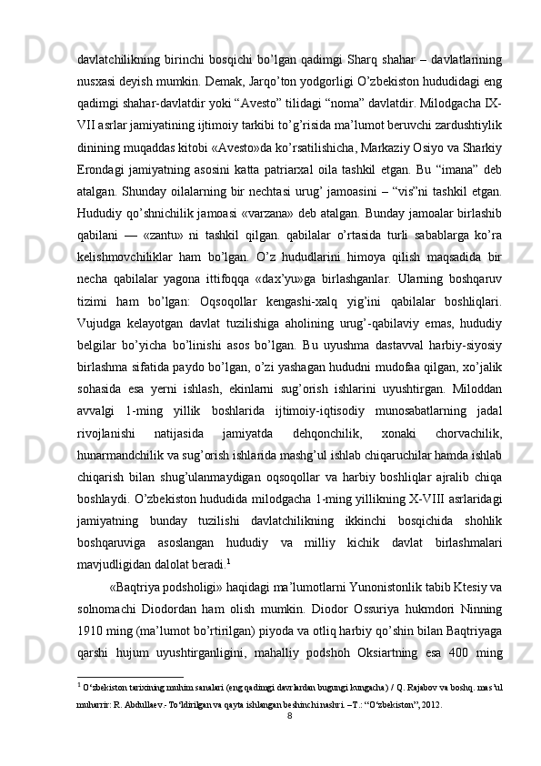 davlatchilikning   birinchi   bosqichi   bo’lgan   qadimgi   Sharq   shahar   –   davlatlarining
nusxasi deyish mumkin. Demak, Jarqo’ton yodgorligi O’zbekiston hududidagi eng
qadimgi shahar-davlatdir yoki “Avesto” tilidagi “noma” davlatdir. Milodgacha IX-
VII asrlar jamiyatining ijtimoiy tarkibi to’g’risida ma’lumot beruvchi zardushtiylik
dinining muqaddas kitobi «Avesto»da ko’rsatilishicha, Markaziy Osiyo va Sharkiy
Erondagi   jamiyatning   asosini   katta   patriarxal   oila   tashkil   etgan.   Bu   “imana”   deb
atalgan.  Shunday  oilalarning  bir  nechtasi  urug’  jamoasini   –  “vis”ni  tashkil   etgan.
Hududiy qo’shnichilik jamoasi «varzana» deb atalgan. Bunday jamoalar birlashib
qabilani   —   «zantu»   ni   tashkil   qilgan.   qabilalar   o’rtasida   turli   sabablarga   ko’ra
kelishmovchiliklar   ham   bo’lgan.   O’z   hududlarini   himoya   qilish   maqsadida   bir
necha   qabilalar   yagona   ittifoqqa   «dax’yu»ga   birlashganlar.   Ularning   boshqaruv
tizimi   ham   bo’lgan:   Oqsoqollar   kengashi-xalq   yig’ini   qabilalar   boshliqlari.
Vujudga   kelayotgan   davlat   tuzilishiga   aholining   urug’-qabilaviy   emas,   hududiy
belgilar   bo’yicha   bo’linishi   asos   bo’lgan.   Bu   uyushma   dastavval   harbiy-siyosiy
birlashma sifatida paydo bo’lgan, o’zi yashagan hududni mudofaa qilgan, xo’jalik
sohasida   esa   yerni   ishlash,   ekinlarni   sug’orish   ishlarini   uyushtirgan.   Miloddan
avvalgi   1-ming   yillik   boshlarida   ijtimoiy-iqtisodiy   munosabatlarning   jadal
rivojlanishi   natijasida   jamiyatda   dehqonchilik,   xonaki   chorvachilik,
hunarmandchilik va sug’orish ishlarida mashg’ul ishlab chiqaruchilar hamda ishlab
chiqarish   bilan   shug’ulanmaydigan   oqsoqollar   va   harbiy   boshliqlar   ajralib   chiqa
boshlaydi. O’zbekiston hududida milodgacha 1-ming yillikning X-VIII asrlaridagi
jamiyatning   bunday   tuzilishi   davlatchilikning   ikkinchi   bosqichida   shohlik
boshqaruviga   asoslangan   hududiy   va   milliy   kichik   davlat   birlashmalari
mavjudligidan dalolat beradi. 1
«Baqtriya podsholigi» haqidagi ma’lumotlarni Yunonistonlik tabib Ktesiy va
solnomachi   Diodordan   ham   olish   mumkin.   Diodor   Ossuriya   hukmdori   Ninning
1910 ming (ma’lumot bo’rtirilgan) piyoda va otliq harbiy qo’shin bilan Baqtriyaga
qarshi   hujum   uyushtirganligini,   mahalliy   podshoh   Oksiartning   esa   400   ming
1
  O‘zbekiston tarixining muhim sanalari (eng qadimgi davrlardan bugungi kungacha) / Q. Rajabov va boshq.  mas’ul
muharrir:   R. Abdullaev.- To‘ldirilgan va qayta ishlangan beshinchi nashri. –T.: “ O‘zbekiston”,  2012.  
8 