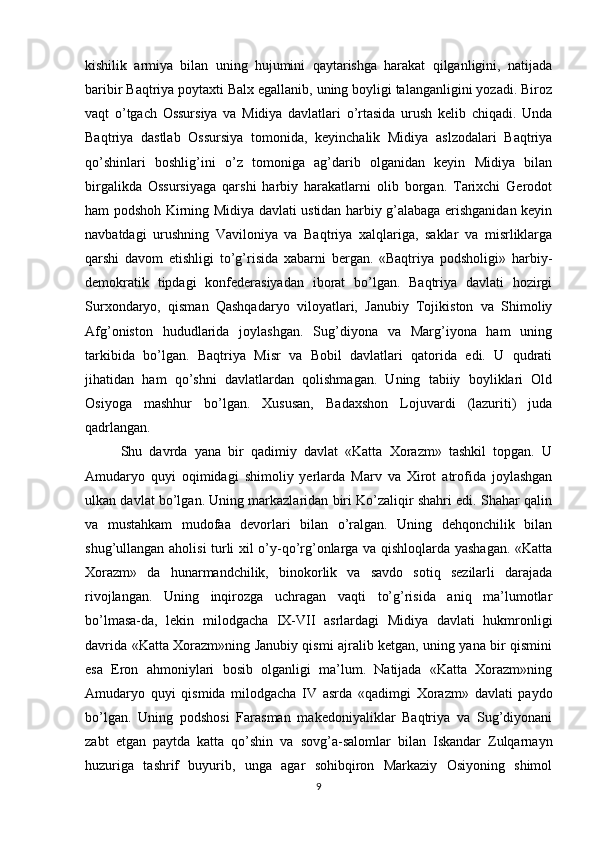 kishilik   armiya   bilan   uning   hujumini   qaytarishga   harakat   qilganligini,   natijada
baribir Baqtriya poytaxti Balx egallanib, uning boyligi talanganligini yozadi. Biroz
vaqt   o’tgach   Ossursiya   va   Midiya   davlatlari   o’rtasida   urush   kelib   chiqadi.   Unda
Baqtriya   dastlab   Ossursiya   tomonida,   keyinchalik   Midiya   aslzodalari   Baqtriya
qo’shinlari   boshlig’ini   o’z   tomoniga   ag’darib   olganidan   keyin   Midiya   bilan
birgalikda   Ossursiyaga   qarshi   harbiy   harakatlarni   olib   borgan.   Tarixchi   Gerodot
ham podshoh Kirning Midiya davlati ustidan harbiy g’alabaga erishganidan keyin
navbatdagi   urushning   Vaviloniya   va   Baqtriya   xalqlariga,   saklar   va   misrliklarga
qarshi   davom   etishligi   to’g’risida   xabarni   bergan.   «Baqtriya   podsholigi»   harbiy-
demokratik   tipdagi   konfederasiyadan   iborat   bo’lgan.   Baqtriya   davlati   hozirgi
Surxondaryo,   qisman   Qashqadaryo   viloyatlari,   Janubiy   Tojikiston   va   Shimoliy
Afg’oniston   hududlarida   joylashgan.   Sug’diyona   va   Marg’iyona   ham   uning
tarkibida   bo’lgan.   Baqtriya   Misr   va   Bobil   davlatlari   qatorida   edi.   U   qudrati
jihatidan   ham   qo’shni   davlatlardan   qolishmagan.   Uning   tabiiy   boyliklari   Old
Osiyoga   mashhur   bo’lgan.   Xususan,   Badaxshon   Lojuvardi   (lazuriti)   juda
qadrlangan.
Shu   davrda   yana   bir   qadimiy   davlat   «Katta   Xorazm»   tashkil   topgan.   U
Amudaryo   quyi   oqimidagi   shimoliy   yerlarda   Marv   va   Xirot   atrofida   joylashgan
ulkan davlat bo’lgan. Uning markazlaridan biri Ko’zaliqir shahri edi. Shahar qalin
va   mustahkam   mudofaa   devorlari   bilan   o’ralgan.   Uning   dehqonchilik   bilan
shug’ullangan aholisi turli xil o’y-qo’rg’onlarga va qishloqlarda yashagan. «Katta
Xorazm»   da   hunarmandchilik,   binokorlik   va   savdo   sotiq   sezilarli   darajada
rivojlangan.   Uning   inqirozga   uchragan   vaqti   to’g’risida   aniq   ma’lumotlar
bo’lmasa-da,   lekin   milodgacha   IX-VII   asrlardagi   Midiya   davlati   hukmronligi
davrida «Katta Xorazm»ning Janubiy qismi ajralib ketgan, uning yana bir qismini
esa   Eron   ahmoniylari   bosib   olganligi   ma’lum.   Natijada   «Katta   Xorazm»ning
Amudaryo   quyi   qismida   milodgacha   IV   asrda   «qadimgi   Xorazm»   davlati   paydo
bo’lgan.   Uning   podshosi   Farasman   makedoniyaliklar   Baqtriya   va   Sug’diyonani
zabt   etgan   paytda   katta   qo’shin   va   sovg’a-salomlar   bilan   Iskandar   Zulqarnayn
huzuriga   tashrif   buyurib,   unga   agar   sohibqiron   Markaziy   Osiyoning   shimol
9 
