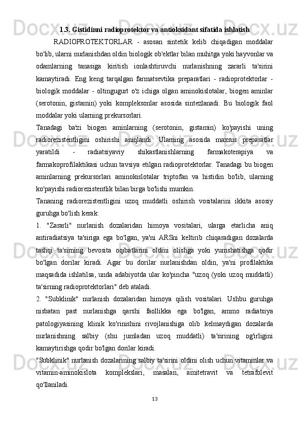 1.3. Gistidinni radioprotektor va antioksidant sifatida ishlatish
RADIOPROTEKTORLAR   -   asosan   sintetik   kelib   chiqadigan   moddalar
bo'lib, ularni nurlanishdan oldin biologik ob'ektlar bilan muhitga yoki hayvonlar va
odamlarning   tanasiga   kiritish   ionlashtiruvchi   nurlanishning   zararli   ta'sirini
kamaytiradi.   Eng   keng   tarqalgan   farmatsevtika   preparatlari   -   radioprotektorlar   -
biologik   moddalar   -   oltingugurt   o'z   ichiga   olgan   aminokislotalar,   biogen   aminlar
(serotonin,   gistamin)   yoki   kompleksonlar   asosida   sintezlanadi.   Bu   biologik   faol
moddalar yoki ularning prekursorlari.
Tanadagi   ba'zi   biogen   aminlarning   (serotonin,   gistamin)   ko'payishi   uning
radiorezistentligini   oshirishi   aniqlandi.   Ularning   asosida   maxsus   preparatlar
yaratildi   -   radiatsiyaviy   shikastlanishlarning   farmakoterapiya   va
farmakoprofilaktikasi uchun tavsiya etilgan radioprotektorlar. Tanadagi bu biogen
aminlarning   prekursorlari   aminokislotalar   triptofan   va   histidin   bo'lib,   ularning
ko'payishi radiorezistentlik bilan birga bo'lishi mumkin.
Tananing   radiorezistentligini   uzoq   muddatli   oshirish   vositalarini   ikkita   asosiy
guruhga bo'lish kerak:
1.   "Zararli"   nurlanish   dozalaridan   himoya   vositalari,   ularga   etarlicha   aniq
antiradiatsiya   ta'siriga   ega   bo'lgan,   ya'ni   ARSni   keltirib   chiqaradigan   dozalarda
tashqi   ta'sirning   bevosita   oqibatlarini   oldini   olishga   yoki   yumshatishga   qodir
bo'lgan   dorilar   kiradi.   Agar   bu   dorilar   nurlanishdan   oldin,   ya'ni   profilaktika
maqsadida   ishlatilsa,   unda   adabiyotda   ular   ko'pincha   "uzoq   (yoki   uzoq   muddatli)
ta'sirning radioprotektorlari" deb ataladi.
2.   "Subklinik"   nurlanish   dozalaridan   himoya   qilish   vositalari.   Ushbu   guruhga
nisbatan   past   nurlanishga   qarshi   faollikka   ega   bo'lgan,   ammo   radiatsiya
patologiyasining   klinik   ko'rinishini   rivojlanishiga   olib   kelmaydigan   dozalarda
nurlanishning   salbiy   (shu   jumladan   uzoq   muddatli)   ta'sirining   og'irligini
kamaytirishga qodir bo'lgan dorilar kiradi.
"Subklinik" nurlanish dozalarining salbiy ta'sirini oldini olish uchun vitaminlar va
vitamin-aminokislota   komplekslari,   masalan,   amitetravit   va   tetrafolevit
qo'llaniladi.
13 