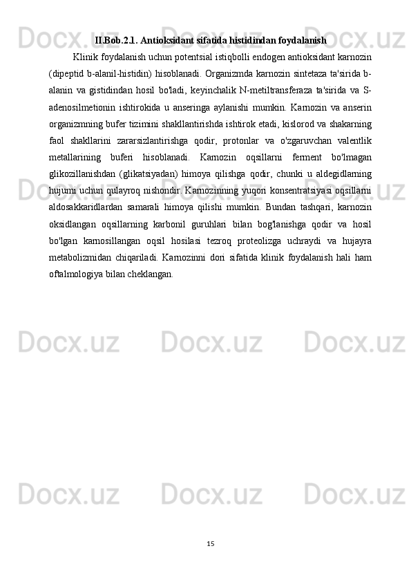 II.Bob.2.1. Antioksidant sifatida histidindan foydalanish
Klinik foydalanish uchun potentsial istiqbolli endogen antioksidant karnozin
(dipeptid b-alanil-histidin) hisoblanadi. Organizmda karnozin sintetaza ta'sirida b-
alanin   va   gistidindan   hosil   bo'ladi,   keyinchalik   N-metiltransferaza   ta'sirida   va   S-
adenosilmetionin   ishtirokida   u   anseringa   aylanishi   mumkin.   Karnozin   va   anserin
organizmning bufer tizimini shakllantirishda ishtirok etadi, kislorod va shakarning
faol   shakllarini   zararsizlantirishga   qodir,   protonlar   va   o'zgaruvchan   valentlik
metallarining   buferi   hisoblanadi.   Karnozin   oqsillarni   ferment   bo'lmagan
glikozillanishdan   (glikatsiyadan)   himoya   qilishga   qodir,   chunki   u   aldegidlarning
hujumi uchun qulayroq nishondir. Karnozinning yuqori konsentratsiyasi oqsillarni
aldosakkaridlardan   samarali   himoya   qilishi   mumkin.   Bundan   tashqari,   karnozin
oksidlangan   oqsillarning   karbonil   guruhlari   bilan   bog'lanishga   qodir   va   hosil
bo'lgan   karnosillangan   oqsil   hosilasi   tezroq   proteolizga   uchraydi   va   hujayra
metabolizmidan   chiqariladi.   Karnozinni   dori   sifatida   klinik   foydalanish   hali   ham
oftalmologiya bilan cheklangan.
15 