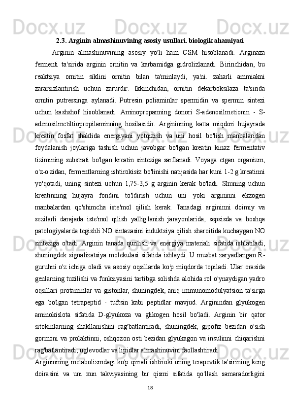2.3. Arginin almashinuvining asosiy usullari. biologik ahamiyati
Arginin   almashinuvining   asosiy   yo'li   ham   CSM   hisoblanadi.   Arginaza
fermenti   ta'sirida   arginin   ornitin   va   karbamidga   gidrolizlanadi.   Birinchidan,   bu
reaktsiya   ornitin   siklini   ornitin   bilan   ta'minlaydi,   ya'ni.   zaharli   ammiakni
zararsizlantirish   uchun   zarurdir.   Ikkinchidan,   ornitin   dekarboksilaza   ta'sirida
ornitin   putressinga   aylanadi.   Putresin   poliaminlar   spermidin   va   spermin   sintezi
uchun   kashshof   hisoblanadi.   Aminopropanning   donori   S-adenosilmetionin   -   S-
adenosilmetiltiopropilaminning   hosilasidir.   Argininning   katta   miqdori   hujayrada
kreatin   fosfat   shaklida   energiyani   yotqizish   va   uni   hosil   bo'lish   manbalaridan
foydalanish   joylariga   tashish   uchun   javobgar   bo'lgan   kreatin   kinaz   fermentativ
tizimining   substrati   bo'lgan   kreatin   sinteziga   sarflanadi.   Voyaga   etgan   organizm,
o'z-o'zidan, fermentlarning ishtirokisiz bo'linishi natijasida har kuni 1-2 g kreatinni
yo'qotadi,   uning   sintezi   uchun   1,75-3,5   g   arginin   kerak   bo'ladi.   Shuning   uchun
kreatinning   hujayra   fondini   to'ldirish   uchun   uni   yoki   argininni   ekzogen
manbalardan   qo'shimcha   iste'mol   qilish   kerak.   Tanadagi   argininni   doimiy   va
sezilarli   darajada   iste'mol   qilish   yallig'lanish   jarayonlarida,   sepsisda   va   boshqa
patologiyalarda tegishli NO sintazasini induktsiya qilish sharoitida kuchaygan NO
sinteziga   o'tadi.   Arginin   tanada   qurilish   va   energiya   materiali   sifatida   ishlatiladi,
shuningdek signalizatsiya molekulasi  sifatida ishlaydi. U musbat zaryadlangan R-
guruhni  o'z  ichiga oladi  va asosiy  oqsillarda ko'p  miqdorda topiladi. Ular  orasida
genlarning tuzilishi va funksiyasini tartibga solishda alohida rol o'ynaydigan yadro
oqsillari   protaminlar   va   gistonlar,   shuningdek,   aniq   immunomodulyatsion   ta'sirga
ega   bo'lgan   tetrapeptid   -   tuftsin   kabi   peptidlar   mavjud.   Arginindan   glyukogen
aminokislota   sifatida   D-glyukoza   va   glikogen   hosil   bo'ladi.   Arginin   bir   qator
sitokinlarning   shakllanishini   rag'batlantiradi,   shuningdek,   gipofiz   bezidan   o'sish
gormoni va prolaktinni, oshqozon osti bezidan glyukagon va insulinni chiqarishni
rag'batlantiradi; uglevodlar va lipidlar almashinuvini faollashtiradi.
Argininning metabolizmdagi ko'p qirrali ishtiroki uning terapevtik ta'sirining keng
doirasini   va   uni   xun   takviyasining   bir   qismi   sifatida   qo'llash   samaradorligini
18 