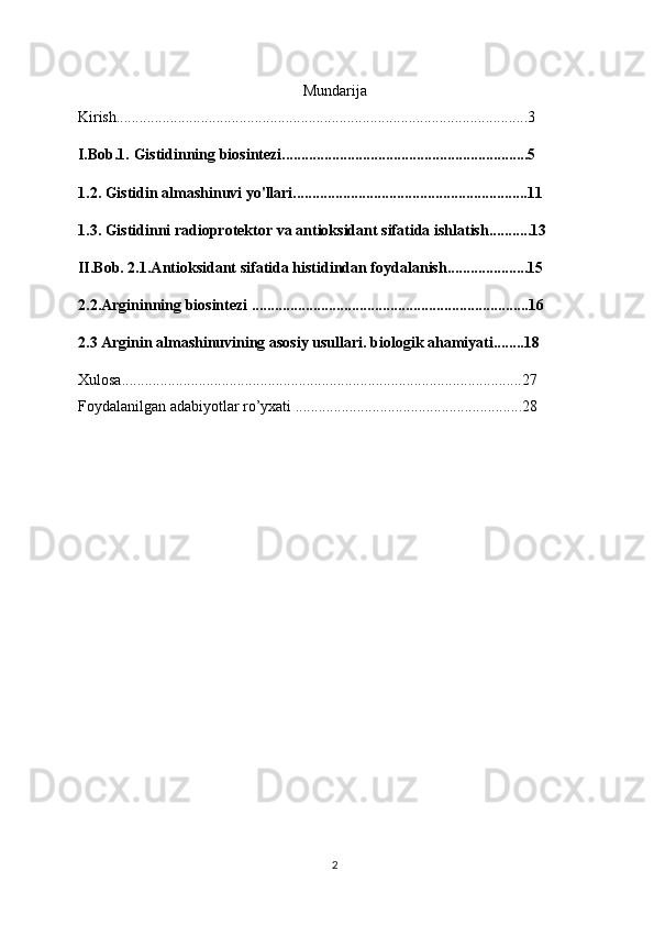 Mundarija
Kirish...........................................................................................................3
I.Bob.1. Gistidinning biosintezi................................................................5
1.2. Gistidin almashinuvi yo'llari.............................................................11
1.3. Gistidinni radioprotektor va antioksidant sifatida ishlatish...........13
II.Bob. 2.1.Antioksidant sifatida histidindan foydalanish.....................15
2.2.Argininning biosintezi ........................................................................16
2.3 Arginin almashinuvining asosiy usullari. biologik ahamiyati........18
Xulosa........................................................................................................27
Foydalanilgan adabiyotlar ro’yxati ...........................................................28
2 