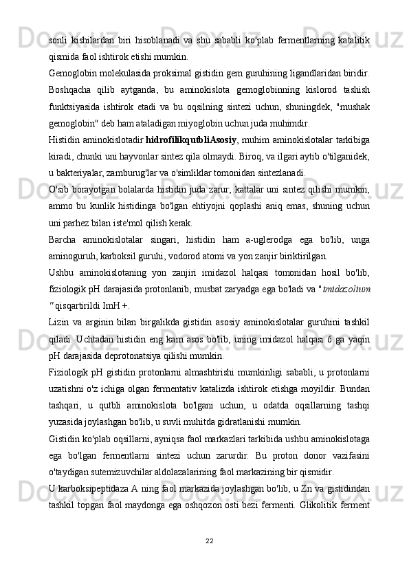 sonli   kishilardan   biri   hisoblanadi   va   shu   sababli   ko'plab   fermentlarning   katalitik
qismida faol ishtirok etishi mumkin.
Gemoglobin molekulasida proksimal gistidin gem guruhining ligandlaridan biridir.
Boshqacha   qilib   aytganda,   bu   aminokislota   gemoglobinning   kislorod   tashish
funktsiyasida   ishtirok   etadi   va   bu   oqsilning   sintezi   uchun,   shuningdek,   "mushak
gemoglobin" deb ham ataladigan miyoglobin uchun juda muhimdir.
Histidin aminokislotadir   hidrofilikqutbliAsosiy , muhim  aminokislotalar  tarkibiga
kiradi, chunki uni hayvonlar sintez qila olmaydi. Biroq, va ilgari aytib o'tilganidek,
u bakteriyalar, zamburug'lar va o'simliklar tomonidan sintezlanadi.
O'sib borayotgan bolalarda histidin juda zarur; kattalar uni sintez qilishi  mumkin,
ammo   bu   kunlik   histidinga   bo'lgan   ehtiyojni   qoplashi   aniq   emas,   shuning   uchun
uni parhez bilan iste'mol qilish kerak.
Barcha   aminokislotalar   singari,   histidin   ham   a-uglerodga   ega   bo'lib,   unga
aminoguruh, karboksil guruhi, vodorod atomi va yon zanjir biriktirilgan.
Ushbu   aminokislotaning   yon   zanjiri   imidazol   halqasi   tomonidan   hosil   bo'lib,
fiziologik pH darajasida protonlanib, musbat zaryadga ega bo'ladi va " imidazolium
"   qisqartirildi ImH +.
Lizin   va   arginin   bilan   birgalikda   gistidin   asosiy   aminokislotalar   guruhini   tashkil
qiladi.   Uchtadan   histidin   eng   kam   asos   bo'lib,   uning   imidazol   halqasi   6   ga   yaqin
pH darajasida deprotonatsiya qilishi mumkin.
Fiziologik pH gistidin protonlarni  almashtirishi  mumkinligi  sababli, u protonlarni
uzatishni  o'z ichiga olgan fermentativ katalizda ishtirok etishga moyildir. Bundan
tashqari,   u   qutbli   aminokislota   bo'lgani   uchun,   u   odatda   oqsillarning   tashqi
yuzasida joylashgan bo'lib, u suvli muhitda gidratlanishi mumkin.
Gistidin ko'plab oqsillarni, ayniqsa faol markazlari tarkibida ushbu aminokislotaga
ega   bo'lgan   fermentlarni   sintezi   uchun   zarurdir.   Bu   proton   donor   vazifasini
o'taydigan sutemizuvchilar aldolazalarining faol markazining bir qismidir.
U karboksipeptidaza A ning faol markazida joylashgan bo'lib, u Zn va gistidindan
tashkil topgan faol maydonga ega oshqozon osti bezi fermenti. Glikolitik ferment
22 