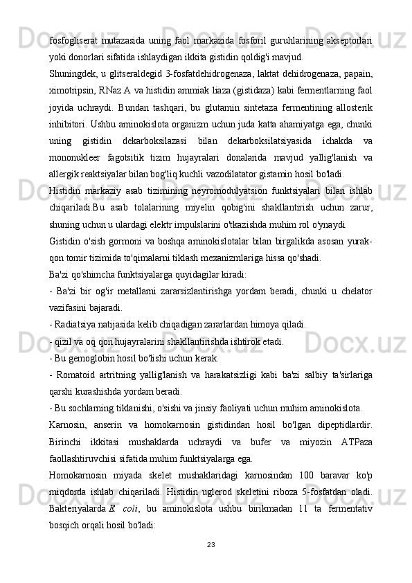 fosfogliserat   mutazasida   uning   faol   markazida   fosforil   guruhlarining   akseptorlari
yoki donorlari sifatida ishlaydigan ikkita gistidin qoldig'i mavjud.
Shuningdek, u glitseraldegid 3-fosfatdehidrogenaza, laktat dehidrogenaza, papain,
ximotripsin, RNaz A va histidin ammiak liaza (gistidaza) kabi fermentlarning faol
joyida   uchraydi.   Bundan   tashqari,   bu   glutamin   sintetaza   fermentining   allosterik
inhibitori. Ushbu aminokislota organizm uchun juda katta ahamiyatga ega, chunki
uning   gistidin   dekarboksilazasi   bilan   dekarboksilatsiyasida   ichakda   va
mononukleer   fagotsitik   tizim   hujayralari   donalarida   mavjud   yallig'lanish   va
allergik reaktsiyalar bilan bog'liq kuchli vazodilatator gistamin hosil bo'ladi.
Histidin   markaziy   asab   tizimining   neyromodulyatsion   funktsiyalari   bilan   ishlab
chiqariladi.Bu   asab   tolalarining   miyelin   qobig'ini   shakllantirish   uchun   zarur,
shuning uchun u ulardagi elektr impulslarini o'tkazishda muhim rol o'ynaydi.
Gistidin  o'sish  gormoni   va  boshqa  aminokislotalar   bilan   birgalikda  asosan   yurak-
qon tomir tizimida to'qimalarni tiklash mexanizmlariga hissa qo'shadi.
Ba'zi qo'shimcha funktsiyalarga quyidagilar kiradi:
-   Ba'zi   bir   og'ir   metallarni   zararsizlantirishga   yordam   beradi,   chunki   u   chelator
vazifasini bajaradi.
- Radiatsiya natijasida kelib chiqadigan zararlardan himoya qiladi.
- qizil va oq qon hujayralarini shakllantirishda ishtirok etadi.
- Bu gemoglobin hosil bo'lishi uchun kerak.
-   Romatoid   artritning   yallig'lanish   va   harakatsizligi   kabi   ba'zi   salbiy   ta'sirlariga
qarshi kurashishda yordam beradi.
- Bu sochlarning tiklanishi, o'sishi va jinsiy faoliyati uchun muhim aminokislota.
Karnosin,   anserin   va   homokarnosin   gistidindan   hosil   bo'lgan   dipeptidlardir.
Birinchi   ikkitasi   mushaklarda   uchraydi   va   bufer   va   miyozin   ATPaza
faollashtiruvchisi sifatida muhim funktsiyalarga ega.
Homokarnosin   miyada   skelet   mushaklaridagi   karnosindan   100   baravar   ko'p
miqdorda   ishlab   chiqariladi.   Histidin   uglerod   skeletini   riboza   5-fosfatdan   oladi.
Bakteriyalarda   E.   coli ,   bu   aminokislota   ushbu   birikmadan   11   ta   fermentativ
bosqich orqali hosil bo'ladi:
23 