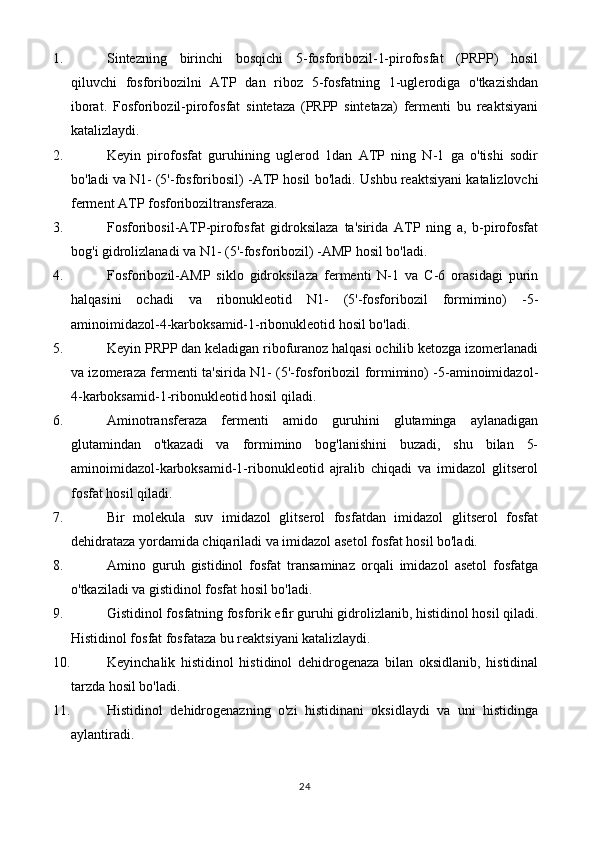 1. Sintezning   birinchi   bosqichi   5-fosforibozil-1-pirofosfat   (PRPP)   hosil
qiluvchi   fosforibozilni   ATP   dan   riboz   5-fosfatning   1-uglerodiga   o'tkazishdan
iborat.   Fosforibozil-pirofosfat   sintetaza   (PRPP   sintetaza)   fermenti   bu   reaktsiyani
katalizlaydi.
2. Keyin   pirofosfat   guruhining   uglerod   1dan   ATP   ning   N-1   ga   o'tishi   sodir
bo'ladi va N1- (5'-fosforibosil) -ATP hosil bo'ladi.  Ushbu reaktsiyani katalizlovchi
ferment ATP fosforiboziltransferaza.
3. Fosforibosil-ATP-pirofosfat   gidroksilaza   ta'sirida   ATP   ning   a,   b-pirofosfat
bog'i gidrolizlanadi va N1- (5'-fosforibozil) -AMP hosil bo'ladi.
4. Fosforibozil-AMP   siklo   gidroksilaza   fermenti   N-1   va   C-6   orasidagi   purin
halqasini   ochadi   va   ribonukleotid   N1-   (5'-fosforibozil   formimino)   -5-
aminoimidazol-4-karboksamid-1-ribonukleotid hosil bo'ladi.
5. Keyin PRPP dan keladigan ribofuranoz halqasi ochilib ketozga izomerlanadi
va izomeraza fermenti ta'sirida N1- (5'-fosforibozil formimino) -5-aminoimidazol-
4-karboksamid-1-ribonukleotid hosil qiladi.
6. Aminotransferaza   fermenti   amido   guruhini   glutaminga   aylanadigan
glutamindan   o'tkazadi   va   formimino   bog'lanishini   buzadi,   shu   bilan   5-
aminoimidazol-karboksamid-1-ribonukleotid   ajralib   chiqadi   va   imidazol   glitserol
fosfat hosil qiladi.
7. Bir   molekula   suv   imidazol   glitserol   fosfatdan   imidazol   glitserol   fosfat
dehidrataza yordamida chiqariladi va imidazol asetol fosfat hosil bo'ladi.
8. Amino   guruh   gistidinol   fosfat   transaminaz   orqali   imidazol   asetol   fosfatga
o'tkaziladi va gistidinol fosfat hosil bo'ladi.
9. Gistidinol fosfatning fosforik efir guruhi gidrolizlanib, histidinol hosil qiladi.
Histidinol fosfat fosfataza bu reaktsiyani katalizlaydi.
10. Keyinchalik   histidinol   histidinol   dehidrogenaza   bilan   oksidlanib,   histidinal
tarzda hosil bo'ladi.
11. Histidinol   dehidrogenazning   o'zi   histidinani   oksidlaydi   va   uni   histidinga
aylantiradi.
24 