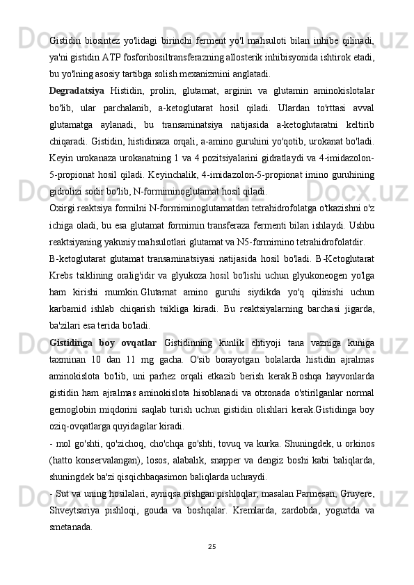 Gistidin   biosintez   yo'lidagi   birinchi   ferment   yo'l   mahsuloti   bilan   inhibe   qilinadi,
ya'ni gistidin ATP fosforibosiltransferazning allosterik inhibisyonida ishtirok etadi,
bu yo'lning asosiy tartibga solish mexanizmini anglatadi.
Degradatsiya   Histidin,   prolin,   glutamat,   arginin   va   glutamin   aminokislotalar
bo'lib,   ular   parchalanib,   a-ketoglutarat   hosil   qiladi.   Ulardan   to'rttasi   avval
glutamatga   aylanadi,   bu   transaminatsiya   natijasida   a-ketoglutaratni   keltirib
chiqaradi.   Gistidin, histidinaza orqali, a-amino guruhini yo'qotib, urokanat bo'ladi.
Keyin urokanaza urokanatning 1 va 4 pozitsiyalarini gidratlaydi va 4-imidazolon-
5-propionat hosil  qiladi. Keyinchalik, 4-imidazolon-5-propionat imino guruhining
gidrolizi sodir bo'lib, N-formiminoglutamat hosil qiladi.
Oxirgi reaktsiya formilni N-formiminoglutamatdan tetrahidrofolatga o'tkazishni o'z
ichiga oladi, bu esa glutamat formimin transferaza fermenti bilan ishlaydi. Ushbu
reaktsiyaning yakuniy mahsulotlari glutamat va N5-formimino tetrahidrofolatdir.
B-ketoglutarat   glutamat   transaminatsiyasi   natijasida   hosil   bo'ladi.   B-Ketoglutarat
Krebs   tsiklining   oralig'idir   va   glyukoza   hosil   bo'lishi   uchun   glyukoneogen   yo'lga
ham   kirishi   mumkin.Glutamat   amino   guruhi   siydikda   yo'q   qilinishi   uchun
karbamid   ishlab   chiqarish   tsikliga   kiradi.   Bu   reaktsiyalarning   barchasi   jigarda,
ba'zilari esa terida bo'ladi.
Gistidinga   boy   ovqatlar   Gistidinning   kunlik   ehtiyoji   tana   vazniga   kuniga
taxminan   10   dan   11   mg   gacha.   O'sib   borayotgan   bolalarda   histidin   ajralmas
aminokislota   bo'lib,   uni   parhez   orqali   etkazib   berish   kerak.Boshqa   hayvonlarda
gistidin   ham   ajralmas   aminokislota   hisoblanadi   va   otxonada   o'stirilganlar   normal
gemoglobin   miqdorini   saqlab   turish   uchun   gistidin   olishlari   kerak.Gistidinga   boy
oziq-ovqatlarga quyidagilar kiradi.
-  mol  go'shti,  qo'zichoq,  cho'chqa   go'shti,  tovuq va  kurka.  Shuningdek, u  orkinos
(hatto   konservalangan),   losos,   alabalık,   snapper   va   dengiz   boshi   kabi   baliqlarda,
shuningdek ba'zi qisqichbaqasimon baliqlarda uchraydi.
- Sut va uning hosilalari, ayniqsa pishgan pishloqlar, masalan Parmesan, Gruyere,
Shveytsariya   pishloqi,   gouda   va   boshqalar.   Kremlarda,   zardobda,   yogurtda   va
smetanada.
25 