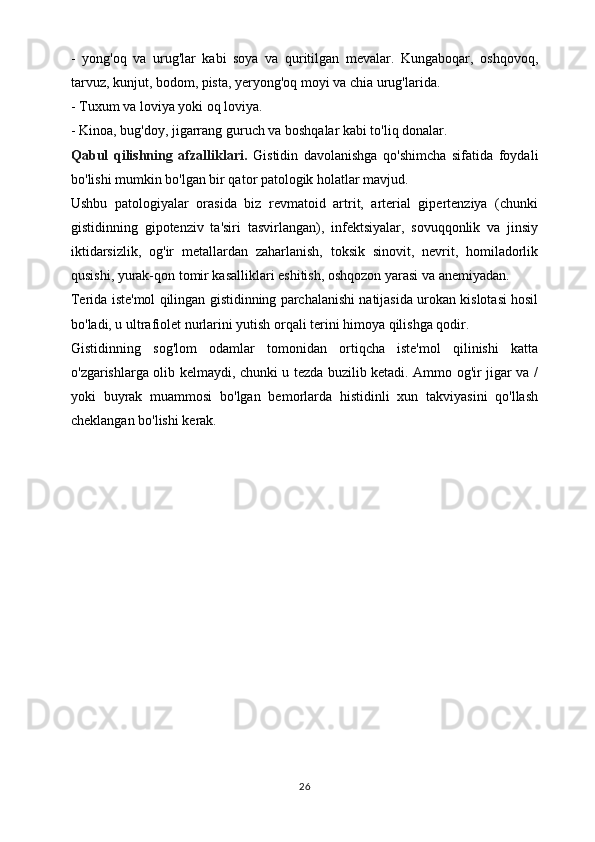-   yong'oq   va   urug'lar   kabi   soya   va   quritilgan   mevalar.   Kungaboqar,   oshqovoq,
tarvuz, kunjut, bodom, pista, yeryong'oq moyi va chia urug'larida.
- Tuxum va loviya yoki oq loviya.
- Kinoa, bug'doy, jigarrang guruch va boshqalar kabi to'liq donalar.
Qabul   qilishning   afzalliklari.   Gistidin   davolanishga   qo'shimcha   sifatida   foydali
bo'lishi mumkin bo'lgan bir qator patologik holatlar mavjud.
Ushbu   patologiyalar   orasida   biz   revmatoid   artrit,   arterial   gipertenziya   (chunki
gistidinning   gipotenziv   ta'siri   tasvirlangan),   infektsiyalar,   sovuqqonlik   va   jinsiy
iktidarsizlik,   og'ir   metallardan   zaharlanish,   toksik   sinovit,   nevrit,   homiladorlik
qusishi, yurak-qon tomir kasalliklari eshitish, oshqozon yarasi va anemiyadan.
Terida iste'mol qilingan gistidinning parchalanishi natijasida urokan kislotasi hosil
bo'ladi, u ultrafiolet nurlarini yutish orqali terini himoya qilishga qodir.
Gistidinning   sog'lom   odamlar   tomonidan   ortiqcha   iste'mol   qilinishi   katta
o'zgarishlarga olib kelmaydi, chunki u tezda buzilib ketadi. Ammo og'ir jigar va /
yoki   buyrak   muammosi   bo'lgan   bemorlarda   histidinli   xun   takviyasini   qo'llash
cheklangan bo'lishi kerak.
26 