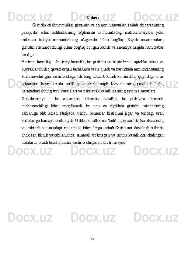 Xulosa
Gistidin etishmovchiligi gistamin va oq qon hujayralari ishlab chiqarishining
pasayishi,   erkin   radikallarning   to'planishi   va   homiladagi   malformatsiyalar   yoki
mittiizm   tufayli   immunitetning   o'zgarishi   bilan   bog'liq.   Suyak   muammolari,
gistidin etishmovchiligi bilan bog'liq bo'lgan karlik va anemiya haqida ham xabar
berilgan.
Hartnup   kasalligi   -   bu   irsiy   kasallik,   bu   gistidin   va   triptofanni   ingichka   ichak   va
buyraklar shilliq qavati orqali tashishida ta'sir qiladi va har ikkala aminokislotaning
etishmovchiligini keltirib chiqaradi. Eng dolzarb klinik ko'rinishlar quyoshga ta'sir
qilgandan   keyin   terida   po'stloq   va   qizil   rangli   lezyonlarning   paydo   bo'lishi,
harakatlanishning turli darajalari va psixiatrik kasalliklarning ayrim alomatlari.
Gistidinemiya   -   bu   autosomal   retsessiv   kasallik,   bu   gistidaza   fermenti
etishmovchiligi   bilan   tavsiflanadi,   bu   qon   va   siydikda   gistidin   miqdorining
oshishiga   olib   keladi.Natijada,   ushbu   bemorlar   histidinni   jigar   va   teridagi   uran
kislotasiga kamaytira olmaydi. Ushbu kasallik mo''tadil aqliy zaiflik, karliksiz nutq
va   eshitish   xotirasidagi   nuqsonlar   bilan   birga   keladi.Gistidinni   davolash   sifatida
cheklash  klinik yaxshilanishda  samarali  bo'lmagan  va  ushbu  kasallikka  chalingan
bolalarda o'sish buzilishlarini keltirib chiqarish xavfi mavjud.
27 