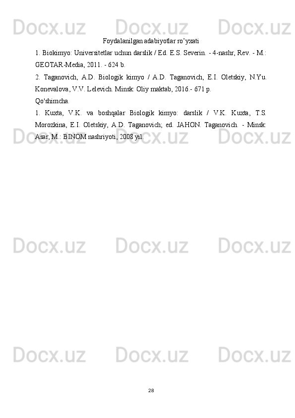 Foydalanilgan adabiyotlar ro’yxati 
1. Biokimyo: Universitetlar uchun darslik / Ed. E.S. Severin. - 4-nashr, Rev. - M.:
GEOTAR-Media, 2011. - 624 b.
2.   Taganovich,   A.D.   Biologik   kimyo   /   A.D.   Taganovich,   E.I.   Oletskiy,   N.Yu.
Konevalova, V.V. Lelevich. Minsk: Oliy maktab, 2016.- 671 p.
Qo'shimcha.
1.   Kuxta,   V.K.   va   boshqalar   Biologik   kimyo:   darslik   /   V.K.   Kuxta,   T.S.
Morozkina,   E.I.   Oletskiy,   A.D.   Taganovich;   ed.   JAHON.   Taganovich.   -   Minsk:
Asar, M.: BINOM nashriyoti, 2008 yil.
Allbest.ru saytida joylashgan
28 