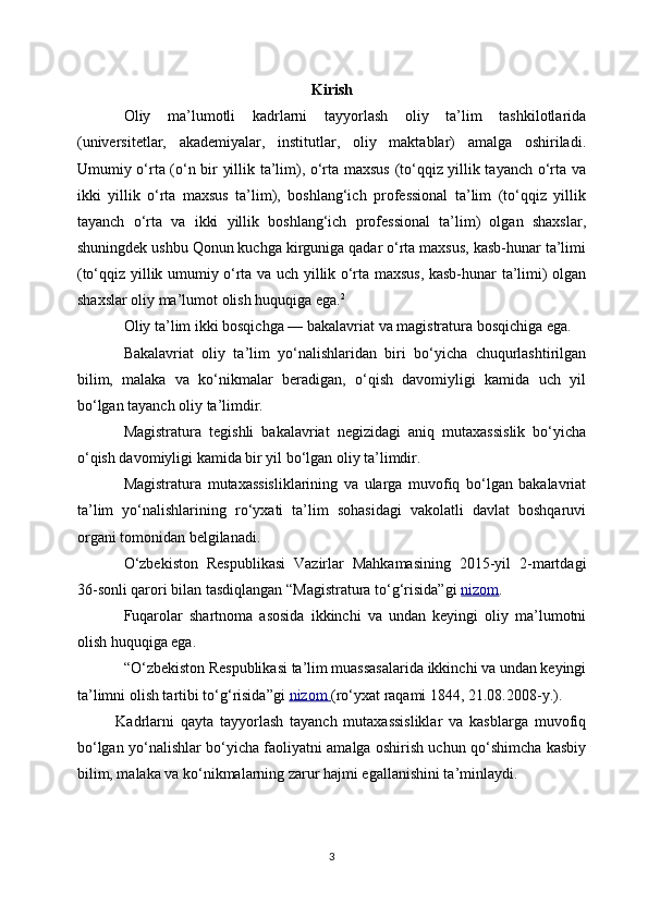 Kirish
Oliy   ma’lumotli   kadrlarni   tayyorlash   oliy   ta’lim   tashkilotlarida
(universitetlar,   akademiyalar,   institutlar,   oliy   maktablar)   amalga   oshiriladi.
Umumiy o‘rta (o‘n bir yillik ta’lim), o‘rta maxsus (to‘qqiz yillik tayanch o‘rta va
ikki   yillik   o‘rta   maxsus   ta’lim),   boshlang‘ich   professional   ta’lim   (to‘qqiz   yillik
tayanch   o‘rta   va   ikki   yillik   boshlang‘ich   professional   ta’lim)   olgan   shaxslar,
shuningdek ushbu Qonun kuchga kirguniga qadar o‘rta maxsus, kasb-hunar ta’limi
(to‘qqiz yillik umumiy o‘rta va uch yillik o‘rta maxsus, kasb-hunar ta’limi) olgan
shaxslar oliy ma’lumot olish huquqiga ega. 2
Oliy ta’lim ikki bosqichga — bakalavriat va magistratura bosqichiga ega.
Bakalavriat   oliy   ta’lim   yo‘nalishlaridan   biri   bo‘yicha   chuqurlashtirilgan
bilim,   malaka   va   ko‘nikmalar   beradigan,   o‘qish   davomiyligi   kamida   uch   yil
bo‘lgan tayanch oliy ta’limdir.
Magistratura   tegishli   bakalavriat   negizidagi   aniq   mutaxassislik   bo‘yicha
o‘qish davomiyligi kamida bir yil bo‘lgan oliy ta’limdir.
Magistratura   mutaxassisliklarining   va   ularga   muvofiq   bo‘lgan   bakalavriat
ta’lim   yo‘nalishlarining   ro‘yxati   ta’lim   sohasidagi   vakolatli   davlat   boshqaruvi
organi tomonidan belgilanadi.
O‘zbekiston   Respublikasi   Vazirlar   Mahkamasining   2015-yil   2-martdagi
36-sonli qarori bilan tasdiqlangan “Magistratura to‘g‘risida”gi   nizom .
Fuqarolar   shartnoma   asosida   ikkinchi   va   undan   keyingi   oliy   ma’lumotni
olish huquqiga ega.
“O‘zbekiston Respublikasi ta’lim muassasalarida ikkinchi va undan keyingi
ta’limni olish tartibi to‘g‘risida”gi   nizom        (ro‘yxat raqami 1844, 21.08.2008-y.).
Kadrlarni   qayta   tayyorlash   tayanch   mutaxassisliklar   va   kasblarga   muvofiq
bo‘lgan yo‘nalishlar bo‘yicha faoliyatni amalga oshirish uchun qo‘shimcha kasbiy
bilim, malaka va ko‘nikmalarning zarur hajmi egallanishini ta’minlaydi.
3 