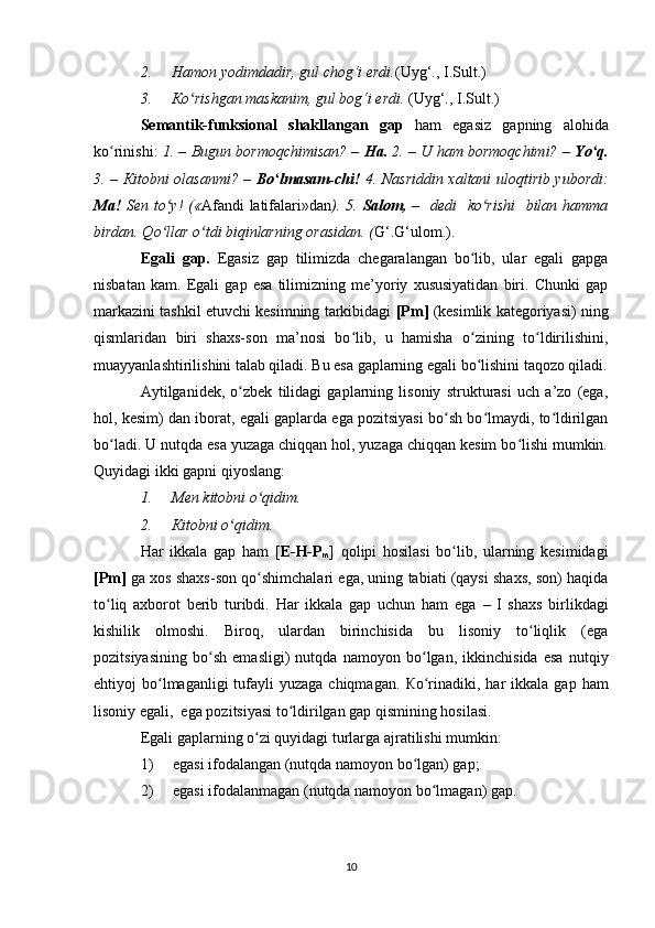 2. Hamon yodimdadir, gul chog‘i erdi. (Uyg‘., I.Sult . )
3. К o rishgan maskanim, gul bog‘i erdi. ʻ (Uyg‘., I.Sult . )
Semantik-funksional   shakllangan   gap   ham   egasiz   gapning   alohida
ko rinishi:  	
ʻ 1. – Bugun bormoqchimisan? –  Ha.  2. – U ham bormoqchimi?   – Yo q.	ʻ
3. –   К itobni olasanmi? –   Bo lmasam-chi!  	
ʻ 4. Nasriddin xaltani uloqtirib yubordi:
Ma!   Sen to y!  («	
ʻ Afandi  latifalari»dan ). 5.   Salom,   –   dedi   ko rishi    bilan hamma	ʻ
birdan. Qo llar o tdi biqinlarning orasidan. (	
ʻ ʻ G‘.G‘ ulom.).
Egali   gap.   Egasiz   gap   tilimizda   chegaralangan   bo lib,   ular   egali   gapga	
ʻ
nisbatan   kam.   Egali   gap   esa   tilimizning   me’yoriy   xususiyatidan   biri.   Chunki   gap
markazini tashkil etuvchi kesimning tarkibidagi   [Pm]  (kesimlik kategoriyasi) ning
qismlaridan   biri   shaxs-son   ma’nosi   bo lib,   u   hamisha   o zining   to ldirilishini,	
ʻ ʻ ʻ
muayyanlashtirilishini talab qiladi. Bu esa gaplarning egali bo lishini taqozo qiladi.	
ʻ
Aytilganidek,   o zbek   tilidagi   gaplarning   lisoniy   strukturasi   uch   a’zo   (ega,	
ʻ
hol, kesim) dan iborat, egali gaplarda ega pozitsiyasi bo sh bo lmaydi, to ldirilgan	
ʻ ʻ ʻ
bo ladi. U nutqda esa yuzaga chiqqan hol, yuzaga chiqqan kesim bo lishi mumkin.	
ʻ ʻ
Quyidagi ikki gapni qiyoslang:
1. Men kitobni o qidim.	
ʻ
2. К itobni o qidim.	
ʻ
Har   ikkala   gap   ham   [ E-H-P
m ]   qolipi   hosilasi   bo lib,   ularning   kesimidagi	
ʻ
[Pm]  ga xos shaxs-son qo shimchalari ega, uning tabiati (qaysi shaxs, son) haqida	
ʻ
to liq   axborot   berib   turibdi.   Har   ikkala   gap   uchun   ham   ega  	
ʻ –   I   shaxs   birlikdagi
kishilik   olmoshi.   Biroq,   ulardan   birinchisida   bu   lisoniy   to liqlik   (ega	
ʻ
pozitsiyasining   bo sh   emasligi)   nutqda   namoyon   bo lgan,   ikkinchisida   esa   nutqiy	
ʻ ʻ
ehtiyoj  bo lmaganligi  tufayli  yuzaga  chiqmagan.  	
ʻ К o rinadiki, har   ikkala gap  ham	ʻ
lisoniy egali,  ega pozitsiyasi to ldirilgan gap qismining hosilasi.	
ʻ
Egali gaplarning o zi quyidagi turlarga ajratilishi mumkin:	
ʻ
1) egasi ifodalangan (nutqda namoyon bo lgan) gap;	
ʻ
2) egasi ifodalanmagan (nutqda namoyon bo lmagan) gap.	
ʻ
10 