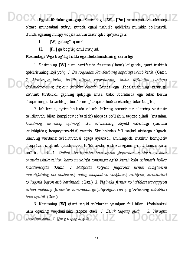 Egasi   ifodalangan   gap.   К esimdagi   [W],   [Pm]   xususiyati   va   ularning
o zaro   munosabati   tufayli   nutqda   egani   tushirib   qoldirish   mumkin   bo lmaydi.ʻ ʻ
Bunda eganing nutqiy voqelanishini zarur qilib qo yadigan: 	
ʻ
I. [W]  ga bog‘liq omil. 
II. [P
m ]  ga bog‘liq omil mavjud.
К esimdagi Wga bog‘liq holda ega ifodalanishining zarurligi.
1.   К esimning   [W]   qismi   vazifasida   frazema   (ibora)   kelganda,   egani   tushirib
qoldirishning iloji yo q: 	
ʻ 1. Bu voqeadan Jamshidning kapalagi uchib ketdi.   (Gaz.) .
2.   Markazga   kelib,   bo lib   o tgan   voqealarning   butun   tafsilotini   eshitgan	
ʻ ʻ
Qalandarovning   fig‘oni   falakka   chiqdi.   Bunda   ega   ifodalanishining   zarurligi,
ko rinib   turibdiki,   gapning   qolipiga   emas,   balki   iboralarda   ega   bilan   kesim	
ʻ
aloqasining o ta zichligi, iboralarning barqaror hodisa ekanligi bilan bog‘liq.	
ʻ
2.   Ma’lumki,   ayrim   hollarda   o timli   fe’lning   semantikasi   ularning   vositasiz	
ʻ
to ldiruvchi bilan kompletiv (o ta zich) aloqada bo lishini taqozo qiladi  (masalan,	
ʻ ʻ ʻ
kuzatmoq,   ko rmoq,   aytmoq	
ʻ ).   Bu   so zlarning   obyekt   valentligi   (tushum	ʻ
kelishigidagi  kengaytiruvchisi)  zaruriy. Shu boisdan fe’l  majhul  nisbatga o tgach,	
ʻ
ularning   vositasiz   to ldiruvchisi   egaga   aylanadi,   shuningdek,   mazkur   kompletiv	
ʻ
aloqa ham saqlanib qoladi, avval to ldiruvchi, endi esa eganing ifodalanishi zarur	
ʻ
bo lib   qoladi:   1.  	
ʻ Oqibat,   hozirgacha   ham   ayrim   fuqoralar,   ayniqsa,   yoshlar
orasida  ikkilanishlar,  hatto muxolifat  tomoniga og‘ib ketish kabi  achinarli  hollar
kuzatilmoqda.   (Gaz.).   2 .   Natijada,   ko plab   fuqarolar   uchun   buzg‘unchi	
ʻ
muxolifatning   asl   basharasi,   uning   maqsad   va   vazifalari,   mohiyati,   kirdikorlari
to laqonli bayon etib berilmadi.  	
ʻ (Gaz.).   3 . Yig‘inda fermer xo jaliklari taraqqiyoti	ʻ
uchun   mahalliy   fermerlar   tomonidan   qo yilayotgan   sun’iy   g‘ovlarning   sabablari	
ʻ
ham aytildi.  (Gaz.).
3.   Кesimning   [W]   qismi   taqlid   so zlardan   yasalgan   fe’l   bilan     ifodalanishi
ʻ
ham   eganing   voqelanishini   taqozo   etadi:   1.   Eshik   taq-taq   qildi.       2.   Yuragim
shuvillab ketdi. 3. Qarg‘a qag‘illaydi.
11 