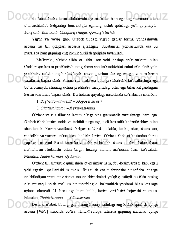 4.   Tabiat   hodisalarini   ifodalovchi   ayrim   fe’llar   ham   eganing   mazmuni   bilan
o ta   zichlashib   ketganligi   bois   nutqda   eganing   tushib   qolishiga   yo l   qo ymaydi:ʻ ʻ ʻ
Tong otdi. Кun botdi. Chaqmoq chaqdi. Qorong‘i tushdi.  
Yig‘iq   va   yoyiq   gap .   O zbek   tilidagi   yig‘iq   gaplar   formal   yondashuvda	
ʻ
asosan   rus   tili   qoliplari   asosida   ajratilgan.   Substansial   yondashuvda   esa   bu
masalada ham gapning eng kichik qurilish qolipiga tayaniladi. 
Ma’lumki,   o zbek   tilida   ot,   sifat,   son   yoki   boshqa   so z   turkumi   bilan	
ʻ ʻ
ifodalangan kesim predikativlikning shaxs-son ko rsatkichini qabul qila oladi yoki	
ʻ
predikativ   so zlar   orqali   ifodalaydi,   shuning   uchun   ular   egasiz   gapda   ham   kesim	
ʻ
vazifasini  bajara oladi. Ammo rus tilida esa otlar  predikativlik ko rsatkichiga ega	
ʻ
bo la olmaydi, shuning uchun predikativ maqomdagi otlar ega bilan kelgandagina	
ʻ
kesim vazifasini bajara oladi.  Bu holatni quyidagi misollarda ko rishimiz mumkin:	
ʻ
1.  Sog‘-salomatmisiz? – Здоровы ли вы?             
2 . O qituvchiman. – Я учительница.	
ʻ
O zbek   va   rus   tillarida   kesim   o ziga   xos   grammatik   xususiyatga   ham   ega.	
ʻ ʻ
O zbek tilida kesim sodda va tarkibli turga ega, turli kesimlik ko rsatkichlari bilan	
ʻ ʻ
shakllanadi.   Кesim   vazifasida   kelgan   so zlarda,   odatda,   tasdiq-inkor,   shaxs-son,	
ʻ
modallik   va   zamon   ko rsatkichi   bo lishi   lozim.   O zbek   tilida   ot-kesimdan   iborat	
ʻ ʻ ʻ
gap  ham   mavjud.   Bu  ot-kesimlarda   birlik   va  ko plik,  shaxs   qo shimchalari   shaxs	
ʻ ʻ
ma’nolarini   ifodalashi   bilan   birga,   hozirgi   zamon   ma’nosini   ham   ko rsatadi.	
ʻ
Masalan,  Tadbirkorman. Uydaman .
O zbek tili sintaktik qurilishida ot-kesimlar ham, fe’l-kesimlardagi kabi egali	
ʻ
yoki  egasiz       qo llanishi  mumkin.    Rus  tilida  esa,  tilshunoslar   e’tiroficha,  otlarga	
ʻ
qo shiladigan   predikativ  shaxs-son   qo shimchalari   yo qligi  tufayli   bu  tilda  otning	
ʻ ʻ ʻ
o zi   mustaqil   holda   ma’lum   bir   morfologik     ko rsatkich   yordami   bilan   kesimga
ʻ ʻ
aylana   olmaydi.   U   faqat   ega   bilan   kelib,   kesim   vazifasini   bajarishi   mumkin.
Masalan,  Tadbirkorman. –  Я бизнесмен.
Demak, o zbek tilidagi gaplarning lisoniy sathdagi  eng kichik qurilish qolipi	
ʻ
asosan   [ WP
m ]   shaklida   bo lsa,   Hind-Yevropa   tillarida   gapning   minimal   qolipi	
ʻ
12 