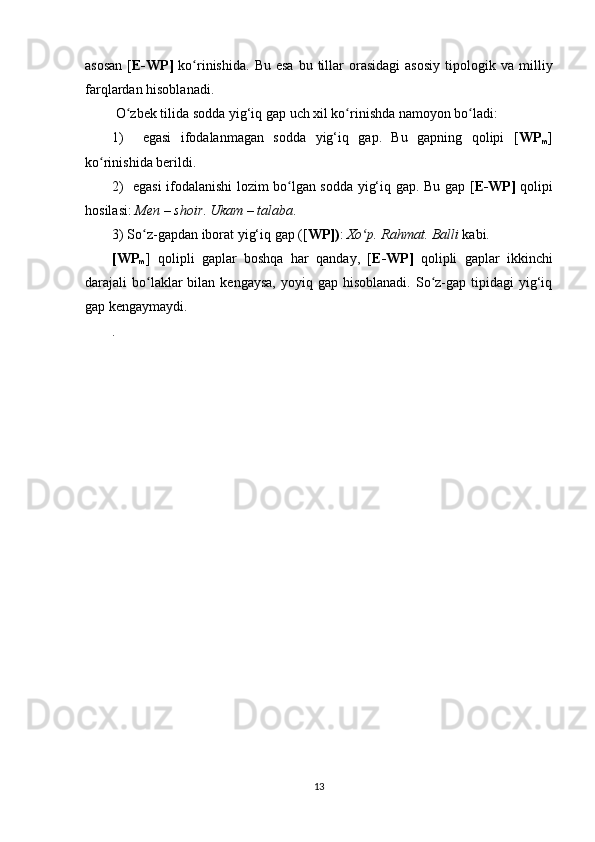 asosan  [ E-WP]   ko rinishida.  ʻ Bu  esa  bu  tillar  orasidagi   asosiy   tipologik   va  milliy
farqlardan  hisoblanadi.
 O zbek tilida sodda yig‘iq gap 	
ʻ uch  xil ko rinishda namoyon bo ladi:	ʻ ʻ
1)     egasi   ifodalanmagan   sodda   yig‘iq   gap.   Bu   gapning   qolipi   [ WP
m ]
ko rinishida berildi. 	
ʻ
2)   egasi ifodalanishi lozim bo lgan sodda yig‘iq gap. Bu gap	
ʻ   [ E-WP]   qolipi
hosilasi:  Men – shoir .  Ukam – talaba .
3)  So z	
ʻ - gapdan iborat yig‘iq gap  ([ WP]) :  Xo p. Rahmat. Balli	ʻ  kabi.
[WP
m ]   qolipli   gaplar   boshqa   har   qanday,   [ E-WP]   qolipli   gaplar   ikkinchi
darajali  bo laklar   bilan kengaysa,   yoyiq gap  hisoblanadi.  So z-gap  tipidagi  yig‘iq	
ʻ ʻ
gap kengaymaydi.
.
13 