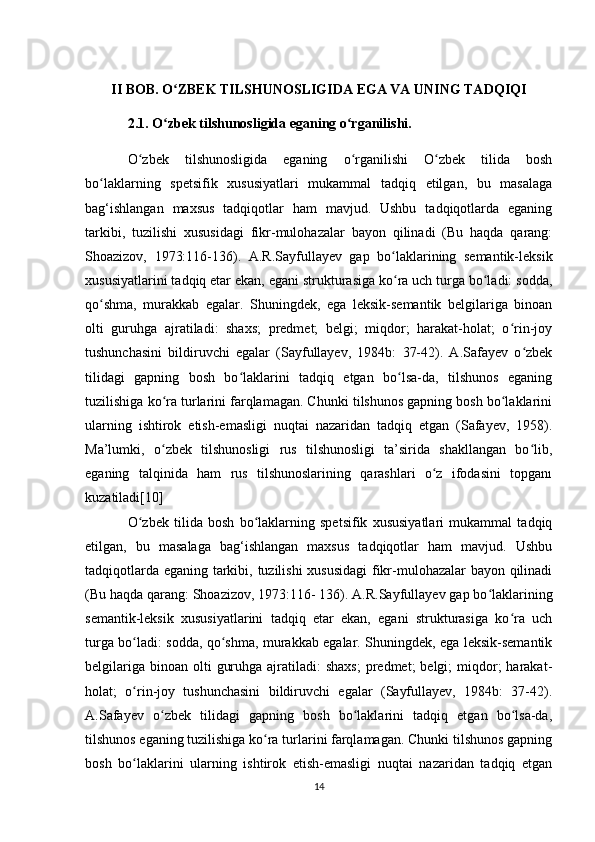 II BOB. O ZBEK TILSHUNOSLIGIDA EGA VA UNING TADQIQIʻ  
2.1. O zbek tilshunosligida eganing o rganilishi.	
ʻ ʻ
O zbek   tilshunosligida   eganing   o rganilishi   O zbek   tilida   bosh	
ʻ ʻ ʻ
bo laklarning   spetsifik   xususiyatlari   mukammal   tadqiq   etilgan,   bu   masalaga	
ʻ
bag‘ishlangan   maxsus   tadqiqotlar   ham   mavjud.   Ushbu   tadqiqotlarda   eganing
tarkibi,   tuzilishi   xususidagi   fikr-mulohazalar   bayon   qilinadi   (Bu   haqda   qarang:
Shoazizov,   1973:116-136).   A.R.Sayfullayev   gap   bo laklarining   semantik-leksik	
ʻ
xususiyatlarini tadqiq etar ekan, egani strukturasiga ko ra uch turga bo ladi: sodda,
ʻ ʻ
qo shma,   murakkab   egalar.   Shuningdek,   ega   leksik-semantik   belgilariga   binoan	
ʻ
olti   guruhga   ajratiladi:   shaxs;   predmet;   belgi;   miqdor;   harakat-holat;   o rin-joy	
ʻ
tushunchasini   bildiruvchi   egalar   (Sayfullayev,   1984b:   37-42).   A.Safayev   o zbek	
ʻ
tilidagi   gapning   bosh   bo laklarini   tadqiq   etgan   bo lsa-da,   tilshunos   eganing	
ʻ ʻ
tuzilishiga ko ra turlarini farqlamagan. Chunki tilshunos gapning bosh bo laklarini	
ʻ ʻ
ularning   ishtirok   etish-emasligi   nuqtai   nazaridan   tadqiq   etgan   (Safayev,   1958).
Ma’lumki,   o zbek   tilshunosligi   rus   tilshunosligi   ta’sirida   shakllangan   bo lib,
ʻ ʻ
eganing   talqinida   ham   rus   tilshunoslarining   qarashlari   o z   ifodasini   topganı	
ʻ
kuzatiladi[10]
O zbek   tilida   bosh   bo laklarning   spetsifik   xususiyatlari   mukammal   tadqiq	
ʻ ʻ
etilgan,   bu   masalaga   bag‘ishlangan   maxsus   tadqiqotlar   ham   mavjud.   Ushbu
tadqiqotlarda eganing tarkibi, tuzilishi xususidagi  fikr-mulohazalar bayon qilinadi
(Bu haqda qarang: Shoazizov, 1973:116- 136). A.R.Sayfullayev gap bo laklarining	
ʻ
semantik-leksik   xususiyatlarini   tadqiq   etar   ekan,   egani   strukturasiga   ko ra   uch	
ʻ
turga bo ladi: sodda, qo shma, murakkab egalar. Shuningdek, ega leksik-semantik	
ʻ ʻ
belgilariga  binoan  olti   guruhga  ajratiladi:  shaxs;   predmet;   belgi;  miqdor;  harakat-
holat;   o rin-joy   tushunchasini   bildiruvchi   egalar   (Sayfullayev,   1984b:   37-42).
ʻ
A.Safayev   o zbek   tilidagi   gapning   bosh   bo laklarini   tadqiq   etgan   bo lsa-da,	
ʻ ʻ ʻ
tilshunos eganing tuzilishiga ko ra turlarini farqlamagan. Chunki tilshunos gapning	
ʻ
bosh   bo laklarini   ularning   ishtirok   etish-emasligi   nuqtai   nazaridan   tadqiq   etgan	
ʻ
14 