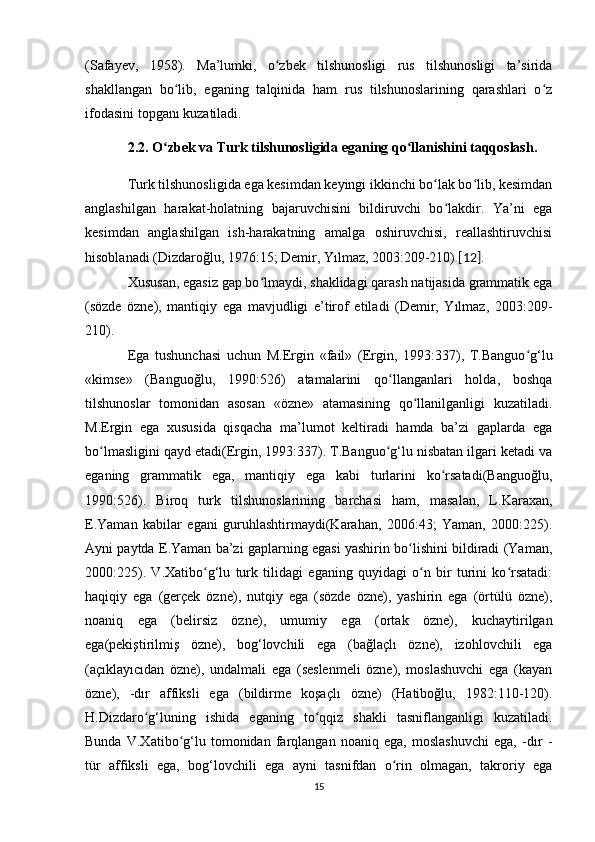 (Safayev,   1958).   Ma’lumki,   o zbek   tilshunosligi   rus   tilshunosligi   ta’siridaʻ
shakllangan   bo lib,   eganing   talqinida   ham   rus   tilshunoslarining   qarashlari   o z	
ʻ ʻ
ifodasini topganı kuzatiladi. 
2.2. O zbek va Turk tilshunosligida eganing qo llanishini taqqoslash.	
ʻ ʻ
Turk tilshunosligida ega kesimdan keyingi ikkinchi bo lak bo lib, kesimdan	
ʻ ʻ
anglashilgan   harakat-holatning   bajaruvchisini   bildiruvchi   bo lakdir.   Ya’ni   ega	
ʻ
kesimdan   anglashilgan   ish-harakatning   amalga   oshiruvchisi,   reallashtiruvchisi
hisoblanadi (Dizdaroğlu, 1976:15; Demir, Yılmaz, 2003:209-210)  [12] . 
Xususan, egasiz gap bo lmaydi, shaklidagi qarash natijasida grammatik ega	
ʻ
(sözde   özne),   mantiqiy   ega   mavjudligi   e’tirof   etiladi   (Demir,   Yılmaz,   2003:209-
210). 
Ega   tushunchasi   uchun   M.Ergin   «fail»   (Ergin,   1993:337),   T.Banguo g‘lu	
ʻ
«kimse»   (Banguoğlu,   1990:526)   atamalarini   qo llanganlari   holda,   boshqa	
ʻ
tilshunoslar   tomonidan   asosan   «özne»   atamasining   qo llanilganligi   kuzatiladi.	
ʻ
M.Ergin   ega   xususida   qisqacha   ma’lumot   keltiradi   hamda   ba’zi   gaplarda   ega
bo lmasligini qayd etadi(Ergin, 1993:337). T.Banguo g‘lu nisbatan ilgari ketadi va	
ʻ ʻ
eganing   grammatik   ega,   mantiqiy   ega   kabi   turlarini   ko rsatadi(Banguoğlu,	
ʻ
1990:526).   Biroq   turk   tilshunoslarining   barchasi   ham,   masalan,   L.Karaxan,
E.Yaman   kabilar   egani   guruhlashtirmaydi(Karahan,   2006:43;   Yaman,   2000:225).
Ayni paytda E.Yaman ba’zi gaplarning egasi yashirin bo lishini bildiradi (Yaman,	
ʻ
2000:225).   V.Xatibo g‘lu   turk   tilidagi   eganing   quyidagi   o n   bir   turini   ko rsatadi:	
ʻ ʻ ʻ
haqiqiy   ega   (gerçek   özne),   nutqiy   ega   (sözde   özne),   yashirin   ega   (örtülü   özne),
noaniq   ega   (belirsiz   özne),   umumiy   ega   (ortak   özne),   kuchaytirilgan
ega(pekiştirilmiş   özne),   bog‘lovchili   ega   (bağlaçlı   özne),   izohlovchili   ega
(açıklayıcıdan   özne),   undalmali   ega   (seslenmeli   özne),   moslashuvchi   ega   (kayan
özne),   -dır   affiksli   ega   (bildirme   koşaçlı   özne)   (Hatiboğlu,   1982:110-120).
H.Dizdaro g‘luning   ishida   eganing   to qqiz   shakli   tasniflanganligi   kuzatiladi.	
ʻ ʻ
Bunda   V.Xatibo g‘lu   tomonidan   farqlangan   noaniq   ega,   moslashuvchi   ega,   -dır   -	
ʻ
tür   affiksli   ega,   bog‘lovchili   ega   ayni   tasnifdan   o rin   olmagan,   takroriy   ega	
ʻ
15 