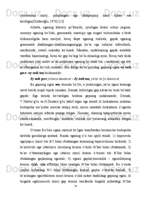 (yinelenmiş   özne),   qoliplangan   ega   (kalıplaşmış   özne)   tiplari   esa
kiritilgan(Dizdaroğlu, 1976)  [ 13 ] . 
Albatta,   eganing   takroriy   qo llanishi,   uyushgan   kesim   uchun   yagona,ʻ
umumiy   eganing   bo lishi,   grammatik,   mantiqiy   ega   singari   tushunchalar   o zbek	
ʻ ʻ
tilshunosligida   ham   mavjud,   biroq   faqat   eganing   tuzilishi,   gapda   eganing
grammatik   shakllangan-shakllanmaganligiga   ko ra   ega   turlarini   tafovutlash,	
ʻ
nazdimizda,   yetarli   emasday   ko rinadi.   Masalan,   undalmaning   gapda   sintaktik	
ʻ
vazifani bajarmasligi, biron-bir gap bo lagi bo la olmasligi ayon. Biroq turk tilida	
ʻ ʻ
undalmani yoki undov so zli undalmani eganing bir shakl turi – undalmali ega deb	
ʻ
ta’riflanganini   ko rish   mumkin.   Shu   fikrga   ko ra   quyidagi   gapning   egasi  	
ʻ ʻ ey   tatlı
gece –ey totli tun  birikmasidir: 
Ey tatlı gece  yıllarca devam et –  Ey totli tun , yillar bo yi davom et. 	
ʻ
Bu   gapning   egasi   sen   olmoshi   bo lib,   u   yashiringan,   ya’ni   egani   kesimga	
ʻ
savol berish orqali topish mumkin. Demak, keltirilgan gap aslida bir bosh bo lakli	
ʻ
gapdir.   Ega   tarzida   ko rsatilgan   birikma   gapning   undalmasidir.   Demak,	
ʻ
V.Xatibo g‘lu   va   H.Dizdaro g‘lu   taklif   etgan   ega   tasnifi   til   hodisalarini   nisbatan	
ʻ ʻ
boshqacha   me’yorlar   asosida   tadqiq   etish,   ayrim   sintaktik   hodisalarni   o zgacha	
ʻ
baholash   natijasi   sifatida   yuzaga   kelgan.   Xususan,   ularning   tadqiqotlarida   ayrim
leksik-semantik,   morfologik,   sintaktik,   stilistik   me’yorlarning   aralashib   ketgan
ko rinadi. 	
ʻ
O sman   Bo lulu   egani   mavjud   bo lgan   tasniflardan   birmuncha   boshqacha	
ʻ ʻ ʻ
tartibda   guruhlarga   ajratadi.   Bunda   eganing   o n   turi   qayd   etiladi:   1)   bajaruvchi	
ʻ
ega(yapıcı   özne)   tub   fe’l   bilan   ifodalangan   kesimning   bajaruvchisini   bildiradi;   2)
ta’sirlovchi   ega   (etkileyici   özne)ning   kesimi   o timli   fe’llar   bilan   ifodalanadi;   3)
ʻ
ta’sir   o tkazmaydigan   ega   (etkisiz   özne)   kesimi   o timsiz   tub   fe’llar   bilan	
ʻ ʻ
ifodalangan   gaplarning   egasidir;   4)   egasiz   gaplar(öznesizlik   –   egasizlik)ning
kesimi   -(y)ıl,   -(ı)n   affikslari   bilan   yasalgan   fe’llar   bilan   ifodalanadi.   Bu   o rinda	
ʻ
majhul   nisbatdagi   fe’l   bilan   ifodalangan   kesimli   gaplar   e’tiborda   tutiladi;   5)
ta’sirlangan  ega(etkilenen  özne)  kesimi  o zlik nisbat  shaklidagi  gapning  egasi;  6)	
ʻ
birgalik   egali(imeceli   özne)   gap   kesimi   vazifasida   birgalik   nisbatdagi   fe’llar
16 