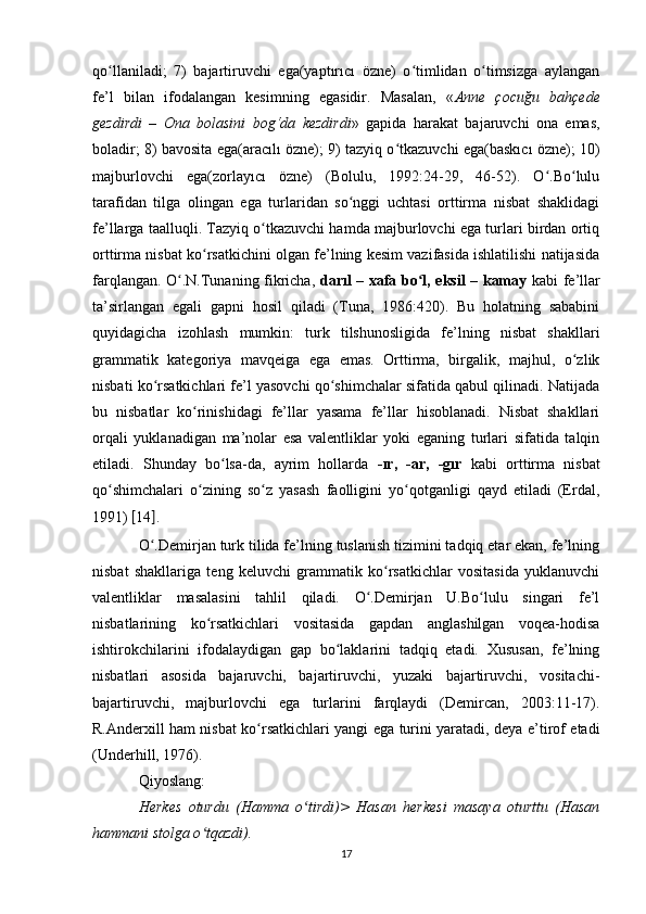 qo llaniladi;   7)   bajartiruvchi   ega(yaptırıcı   özne)   o timlidan   o timsizga   aylanganʻ ʻ ʻ
fe’l   bilan   ifodalangan   kesimning   egasidir.   Masalan,   « Anne   çocuğu   bahçede
gezdirdi   –   Ona   bolasini   bog‘da   kezdirdi »   gapida   harakat   bajaruvchi   ona   emas,
boladir; 8) bavosita ega(aracılı özne); 9) tazyiq o tkazuvchi ega(baskıcı özne); 10)	
ʻ
majburlovchi   ega(zorlayıcı   özne)   (Bolulu,   1992:24-29,   46-52).   O .Bo lulu	
ʻ ʻ
tarafidan   tilga   olingan   ega   turlaridan   so nggi   uchtasi   orttirma   nisbat   shaklidagi	
ʻ
fe’llarga taalluqli. Tazyiq o tkazuvchi hamda majburlovchi ega turlari birdan ortiq	
ʻ
orttirma nisbat ko rsatkichini olgan fe’lning kesim vazifasida ishlatilishi natijasida	
ʻ
farqlangan. O .N.Tunaning fikricha,  	
ʻ darıl – xafa bo l, eksil – kamay	ʻ   kabi fe’llar
ta’sirlangan   egali   gapni   hosil   qiladi   (Tuna,   1986:420).   Bu   holatning   sababini
quyidagicha   izohlash   mumkin:   turk   tilshunosligida   fe’lning   nisbat   shakllari
grammatik   kategoriya   mavqeiga   ega   emas.   Orttirma,   birgalik,   majhul,   o zlik	
ʻ
nisbati ko rsatkichlari fe’l yasovchi qo shimchalar sifatida qabul qilinadi. Natijada	
ʻ ʻ
bu   nisbatlar   ko rinishidagi   fe’llar   yasama   fe’llar   hisoblanadi.   Nisbat   shakllari	
ʻ
orqali   yuklanadigan   ma’nolar   esa   valentliklar   yoki   eganing   turlari   sifatida   talqin
etiladi.   Shunday   bo lsa-da,   ayrim   hollarda  	
ʻ -ır,   -ar,   -gır   kabi   orttirma   nisbat
qo shimchalari   o zining   so z   yasash   faolligini   yo qotganligi   qayd   etiladi   (Erdal,	
ʻ ʻ ʻ ʻ
1991)  [ 14 ] . 
O .Demirjan turk tilida fe’lning tuslanish tizimini tadqiq etar ekan, fe’lning	
ʻ
nisbat   shakllariga   teng   keluvchi   grammatik   ko rsatkichlar   vositasida   yuklanuvchi	
ʻ
valentliklar   masalasini   tahlil   qiladi.   O .Demirjan   U.Bo lulu   singari   fe’l	
ʻ ʻ
nisbatlarining   ko rsatkichlari   vositasida   gapdan   anglashilgan   voqea-hodisa	
ʻ
ishtirokchilarini   ifodalaydigan   gap   bo laklarini   tadqiq   etadi.   Xususan,   fe’lning	
ʻ
nisbatlari   asosida   bajaruvchi,   bajartiruvchi,   yuzaki   bajartiruvchi,   vositachi-
bajartiruvchi,   majburlovchi   ega   turlarini   farqlaydi   (Demircan,   2003:11-17).
R.Anderxill ham nisbat ko rsatkichlari yangi ega turini yaratadi, deya e’tirof etadi	
ʻ
(Underhill, 1976). 
Qiyoslang: 
Herkes   oturdu   (Hamma   o tirdi)>   Hasan   herkesi   masaya   oturttu   (Hasan	
ʻ
hammani stolga o tqazdi).	
ʻ
17 