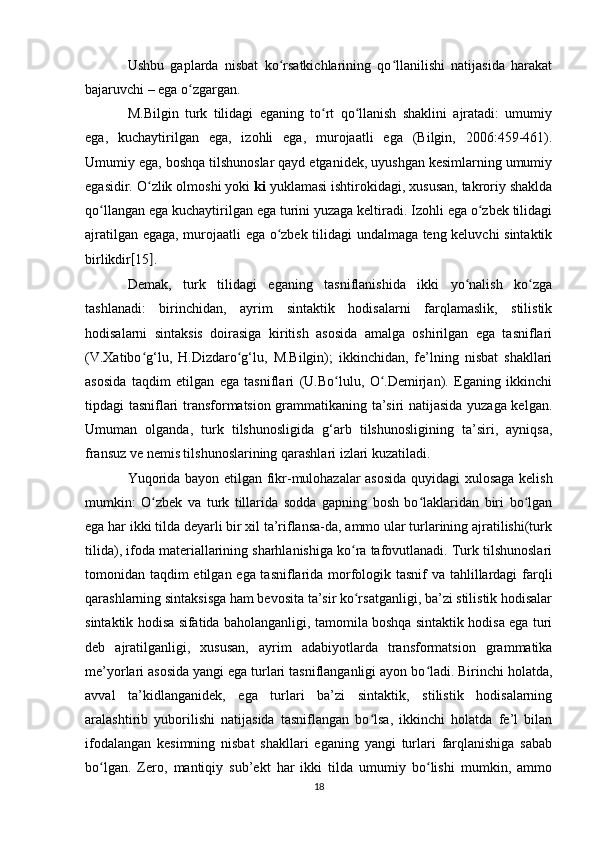 Ushbu   gaplarda   nisbat   ko rsatkichlarining   qo llanilishi   natijasida   harakatʻ ʻ
bajaruvchi – ega o zgargan. 	
ʻ
M.Bilgin   turk   tilidagi   eganing   to rt   qo llanish   shaklini   ajratadi:   umumiy	
ʻ ʻ
ega,   kuchaytirilgan   ega,   izohli   ega,   murojaatli   ega   (Bilgin,   2006:459-461).
Umumiy ega, boshqa tilshunoslar qayd etganidek, uyushgan kesimlarning umumiy
egasidir. O zlik olmoshi yoki 	
ʻ ki  yuklamasi ishtirokidagi, xususan, takroriy shaklda
qo llangan ega kuchaytirilgan ega turini yuzaga keltiradi. Izohli ega o zbek tilidagi	
ʻ ʻ
ajratilgan egaga, murojaatli ega o zbek tilidagi undalmaga teng keluvchi sintaktik	
ʻ
birlikdir [ 15 ] . 
Demak,   turk   tilidagi   eganing   tasniflanishida   ikki   yo nalish   ko zga	
ʻ ʻ
tashlanadi:   birinchidan,   ayrim   sintaktik   hodisalarni   farqlamaslik,   stilistik
hodisalarni   sintaksis   doirasiga   kiritish   asosida   amalga   oshirilgan   ega   tasniflari
(V.Xatibo g‘lu,   H.Dizdaro g‘lu,   M.Bilgin);   ikkinchidan,   fe’lning   nisbat   shakllari	
ʻ ʻ
asosida   taqdim   etilgan   ega   tasniflari   (U.Bo lulu,   O .Demirjan).   Eganing   ikkinchi	
ʻ ʻ
tipdagi tasniflari transformatsion grammatikaning ta’siri natijasida yuzaga kelgan.
Umuman   olganda,   turk   tilshunosligida   g‘arb   tilshunosligining   ta’siri,   ayniqsa,
fransuz ve nemis tilshunoslarining qarashlari izlari kuzatiladi. 
Yuqorida bayon etilgan fikr-mulohazalar asosida quyidagi xulosaga kelish
mumkin:   O zbek   va   turk   tillarida   sodda   gapning   bosh   bo laklaridan   biri   bo lgan	
ʻ ʻ ʻ
ega har ikki tilda deyarli bir xil ta’riflansa-da, ammo ular turlarining ajratilishi(turk
tilida), ifoda materiallarining sharhlanishiga ko ra tafovutlanadi. Turk tilshunoslari	
ʻ
tomonidan taqdim etilgan ega tasniflarida morfologik tasnif va tahlillardagi farqli
qarashlarning sintaksisga ham bevosita ta’sir ko rsatganligi, ba’zi stilistik hodisalar
ʻ
sintaktik hodisa sifatida baholanganligi, tamomila boshqa sintaktik hodisa ega turi
deb   ajratilganligi,   xususan,   ayrim   adabiyotlarda   transformatsion   grammatika
me’yorlari asosida yangi ega turlari tasniflanganligi ayon bo ladi. Birinchi holatda,	
ʻ
avval   ta’kidlanganidek,   ega   turlari   ba’zi   sintaktik,   stilistik   hodisalarning
aralashtirib   yuborilishi   natijasida   tasniflangan   bo lsa,   ikkinchi   holatda   fe’l   bilan	
ʻ
ifodalangan   kesimning   nisbat   shakllari   eganing   yangi   turlari   farqlanishiga   sabab
bo lgan.   Zero,   mantiqiy   sub’ekt   har   ikki   tilda   umumiy   bo lishi   mumkin,   ammo	
ʻ ʻ
18 