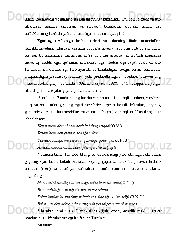 ularni ifodalovchi vositalar o rtasida tafovutlar kuzatiladi. Shu bois, o zbek va turkʻ ʻ
tillaridagi   eganing   universal   va   relevant   belgilarini   aniqlash   uchun   gap
bo laklarining tuzilishiga ko ra tasnifiga asoslanish qulay	
ʻ ʻ [ 16 ] . 
Eganing   tuzilishiga   ko ra   turlari   va   ularning   ifoda   materiallari	
ʻ
Solishtirilayotgan   tillardagi   eganing   bevosita   qiyosiy   tadqiqini   olib   borish   uchun
bu   gap   bo laklarining   tuzilishiga   ko ra   uch   tipi   asosida   ish   ko rish   maqsadga	
ʻ ʻ ʻ
muvofiq:   sodda   ega,   qo shma,   murakkab   ega.   Sodda   ega   faqat   bosh   kelishik	
ʻ
formasida   shakllanib,   ega   funksiyasida   qo llaniladigan,   belgisi   kesim   tomonidan	
ʻ
aniqlanadigan   predmet   (substantiv)   yoki   predmetlashgan   –  predmet   tasavvuridagi
(substantivlashgan)   bo lakdir   (Omonturdiyev,   1988:   74).   Taqqoslanayotgan	
ʻ
tillardagi sodda egalar quyidagicha ifodalanadi:
  * ot bilan. Bunda otning barcha ma’no turlari – atoqli, turdosh, mavhum,
aniq   va   sh.k.   otlar   gapning   egasi   vazifasini   bajarib   keladi.   Masalan,   quyidagi
gaplarning harakat bajaruvchilari mavhum ot ( hayot ) va atoqli ot ( Cavidan ) bilan
ifodalangan: 
Hayot meni doim boshi berk ko chaga tiqadi	
ʻ (O.M.). 
Yaşam beni hep çıkmaz sokağa sokar. 
Cavidan misafirimi civarda gezmeğe götürüyor (R.N.G.). 
Javidan mehmonimni sayr qilishga olib ketyapti.  
* olmosh bilan. Har ikki tildagi ot xarakteridagi yoki otlashgan olmoshlar
gapning egasi bo lib keladi. Masalan, keyingi gaplarda harakat bajaruvchi kishilik	
ʻ
olmoshi   ( men )   va   otlashgan   ko rsatish   olmoshi   (	
ʻ bunlar   -   bular )   vositasida
anglashilgan: 
Men baxtni sandig‘i bilan sizga keltirib berar edim (O.Yo.). 
Ben mutluluğu sandığı ile size getirecektim . 
Fakat bunlar benim ihtiyar kafamın alacağı şeyler değil  (R.N.G.). 
Bular menday keksa odamning aqli yetadigan narsalar emas. 
*   harakat   nomi   bilan:   O zbek   tilida  	
ʻ -(i)sh,   -moq,   -maslik   shaklli   harakat
nomlari bilan ifodalangan egalar faol qo llaniladi. 	
ʻ
Masalan: 
19 