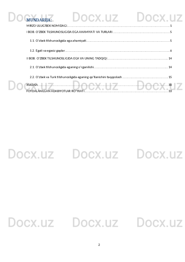 MUNDARIJA:
MIRZO ULUG‘BEK NOMIDAGI ...................................................................................................................... 1
I BOB. OʻZBEK TILSHUNOSLIGIDA EGA AHAMIYATI VA TURLARI .................................................................. 5
1.1. Oʻzbek tilshunosligida ega ahamiyati ................................................................................................ 5
1.2. Egali va egasiz gaplar. ....................................................................................................................... 6
II BOB. OʻZBEK TILSHUNOSLIGIDA EGA VA UNING TADQIQI ...................................................................... 14
2.1. Oʻzbek tilshunosligida eganing oʻrganilishi. .................................................................................... 14
2.2. Oʻzbek va Turk tilshunosligida eganing qoʻllanishini taqqoslash. .................................................... 15
XULOSA ...................................................................................................................................................... 30
FOYDALANILGAN ADABIYOTLAR ROʻYXATI ................................................................................................ 33
2 