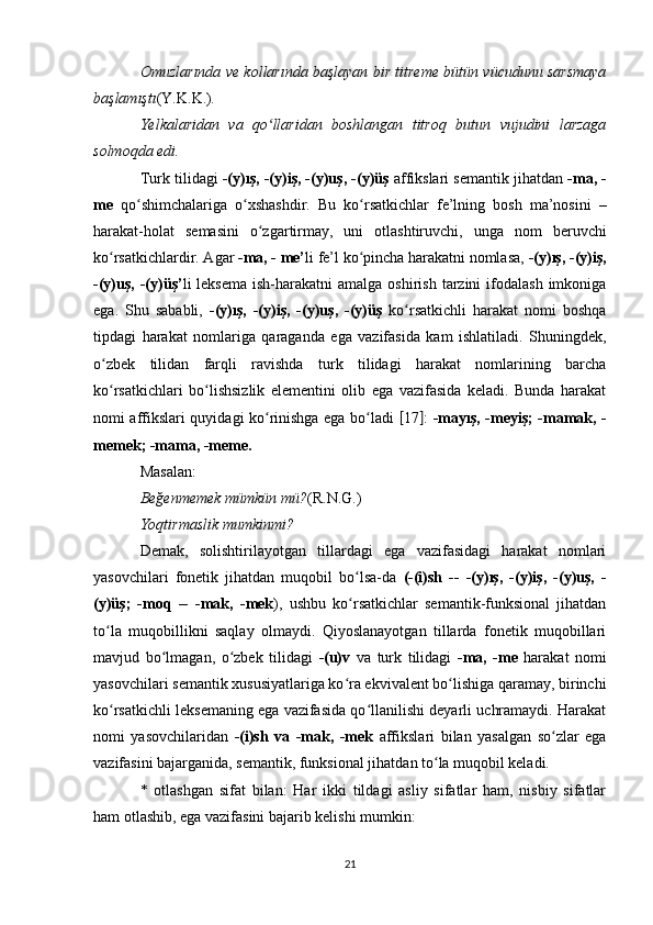 Omuzlarında ve kollarında başlayan bir titreme bütün vücudunu sarsmaya
başlamıştı (Y.K.K.) . 
Yelkalaridan   va   qo llaridan   boshlangan   titroq   butun   vujudini   larzagaʻ
solmoqda edi. 
Turk tilidagi  -(y)ış, -(y)iş, -(y)uş, -(y)üş  affikslari semantik jihatdan  -ma, -
me   qo shimchalariga   o xshashdir.   Bu   ko rsatkichlar   fe’lning   bosh   ma’nosini   –	
ʻ ʻ ʻ
harakat-holat   semasini   o zgartirmay,   uni   otlashtiruvchi,   unga   nom   beruvchi	
ʻ
ko rsatkichlardir. Agar 	
ʻ -ma, - me’ li fe’l ko pincha harakatni nomlasa, 	ʻ -(y)ış, -(y)iş,
-(y)uş,  -(y)üş’ li  leksema  ish-harakatni   amalga  oshirish  tarzini   ifodalash   imkoniga
ega.   Shu   sababli,   -(y)ış,   -(y)iş,   -(y)uş,   -(y)üş   ko rsatkichli   harakat   nomi   boshqa	
ʻ
tipdagi   harakat   nomlariga   qaraganda   ega   vazifasida   kam   ishlatiladi.   Shuningdek,
o zbek   tilidan   farqli   ravishda   turk   tilidagi   harakat   nomlarining   barcha	
ʻ
ko rsatkichlari   bo lishsizlik   elementini   olib   ega   vazifasida   keladi.   Bunda   harakat
ʻ ʻ
nomi affikslari quyidagi ko rinishga ega bo ladi  	
ʻ ʻ [ 17 ] :   -mayış, -meyiş; -mamak, -
memek; -mama, -meme.  
Masalan: 
Beğenmemek mümkün mü? (R.N.G.) 
Yoqtirmaslik mumkinmi? 
Demak,   solishtirilayotgan   tillardagi   ega   vazifasidagi   harakat   nomlari
yasovchilari   fonetik   jihatdan   muqobil   bo lsa-da  	
ʻ (-(i)sh   --   -(y)ış,   -(y)iş,   -(y)uş,   -
(y)üş;   -moq   --   -mak,   -mek ),   ushbu   ko rsatkichlar   semantik-funksional   jihatdan
ʻ
to la   muqobillikni   saqlay   olmaydi.   Qiyoslanayotgan   tillarda   fonetik   muqobillari	
ʻ
mavjud   bo lmagan,   o zbek   tilidagi  	
ʻ ʻ -(u)v   va   turk   tilidagi   -ma,   -me   harakat   nomi
yasovchilari semantik xususiyatlariga ko ra ekvivalent bo lishiga qaramay, birinchi	
ʻ ʻ
ko rsatkichli leksemaning ega vazifasida qo llanilishi deyarli uchramaydi. Harakat	
ʻ ʻ
nomi   yasovchilaridan   -(i)sh   va   -mak,   -mek   affikslari   bilan   yasalgan   so zlar   ega	
ʻ
vazifasini bajarganida, semantik, funksional jihatdan to la muqobil keladi. 	
ʻ
*   otlashgan   sifat   bilan:   Har   ikki   tildagi   asliy   sifatlar   ham,   nisbiy   sifatlar
ham otlashib, ega vazifasini bajarib kelishi mumkin: 
21 