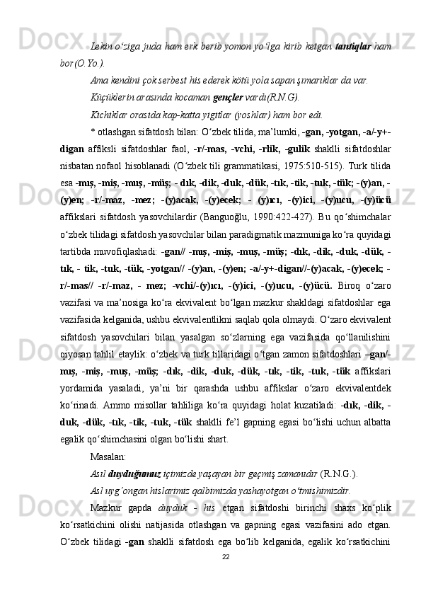 Lekin o ziga juda ham erk berib yomon yo lga kirib ketgan  ʻ ʻ tantiqlar   ham
bor(O.Yo.). 
Ama kendini çok serbest his ederek kötü yola sapan şımarıklar da var. 
Küçüklerin arasında kocaman  gençler  vardı(R.N.G). 
Kichiklar orasida kap-katta yigitlar (yoshlar) ham bor edi. 
* otlashgan sifatdosh bilan: O zbek tilida, ma’lumki, 	
ʻ -gan, -yotgan, -a/-y+-
digan   affiksli   sifatdoshlar   faol,   -r/-mas,   -vchi,   -rlik,   -gulik   shaklli   sifatdoshlar
nisbatan nofaol hisoblanadi (O zbek tili grammatikasi, 1975:510-515). Turk tilida	
ʻ
esa  -mış, -miş, -muş, -müş; - dık, -dik, -duk, -dük, -tık, -tik, -tuk, -tük; -(y)an, -
(y)en;   -r/-maz,   -mez;   -(y)acak,   -(y)ecek;   -   (y)ıcı,   -(y)ici,   -(y)ucu,   -(y)ücü
affikslari   sifatdosh   yasovchilardir   (Banguoğlu,   1990:422-427).   Bu   qo shimchalar	
ʻ
o zbek tilidagi sifatdosh yasovchilar bilan paradigmatik mazmuniga ko ra quyidagi	
ʻ ʻ
tartibda muvofiqlashadi:   -gan// -mış, -miş, -muş, -müş; -dık, -dik, -duk, -dük, -
tık, - tik, -tuk, -tük, -yotgan// -(y)an, -(y)en; -a/-y+-digan//-(y)acak, -(y)ecek; -
r/-mas//   -r/-maz,   -   mez;   -vchi/-(y)ıcı,   -(y)ici,   -(y)ucu,   -(y)ücü.   Biroq   o zaro	
ʻ
vazifasi va ma’nosiga ko ra ekvivalent bo lgan mazkur shakldagi sifatdoshlar ega	
ʻ ʻ
vazifasida kelganida, ushbu ekvivalentlikni saqlab qola olmaydi. O zaro ekvivalent	
ʻ
sifatdosh   yasovchilari   bilan   yasalgan   so zlarning   ega   vazifasida   qo llanilishini	
ʻ ʻ
qiyosan tahlil etaylik: o zbek va turk tillaridagi o tgan zamon sifatdoshlari  	
ʻ ʻ –gan/-
mış,   -miş,   -muş,   -müş;   -dık,   -dik,   -duk,   -dük,   -tık,   -tik,   -tuk,   -tük   affikslari
yordamida   yasaladi,   ya’ni   bir   qarashda   ushbu   affikslar   o zaro   ekvivalentdek	
ʻ
ko rinadi.   Ammo   misollar   tahliliga   ko ra   quyidagi   holat   kuzatiladi:  	
ʻ ʻ -dık,   -dik,   -
duk,   -dük,   -tık,   -tik,   -tuk,   -tük   shaklli   fe’l   gapning   egasi   bo lishi   uchun   albatta	
ʻ
egalik qo shimchasini olgan bo lishi shart. 	
ʻ ʻ
Masalan: 
Asıl  duyduğumuz  içimizde yaşayan bir geçmiş zamanıdır  (R.N.G.). 
Asl uyg‘ongan hislarimiz qalbimizda yashayotgan o tmishimizdir. 	
ʻ
Mazkur   gapda   duyduk   -   his   etgan   sifatdoshi   birinchi   shaxs   ko plik	
ʻ
ko rsatkichini   olishi   natijasida   otlashgan   va   gapning   egasi   vazifasini   ado   etgan.	
ʻ
O zbek   tilidagi
ʻ   -gan   shaklli   sifatdosh   ega   bo lib   kelganida,   egalik   ko rsatkichini	ʻ ʻ
22 