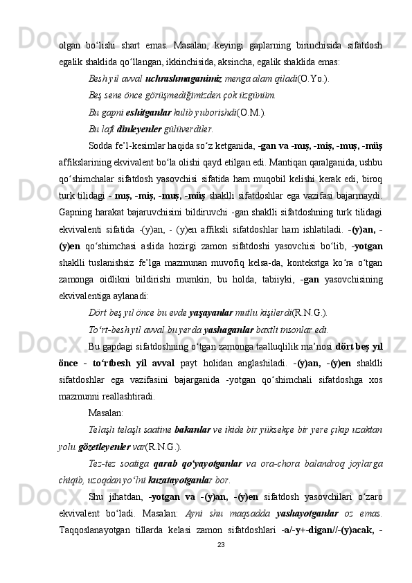 olgan   bo lishi   shart   emas.   Masalan,   keyingi   gaplarning   birinchisida   sifatdoshʻ
egalik shaklida qo llangan, ikkinchisida, aksincha, egalik shaklida emas: 	
ʻ
Besh yil avval  uchrashmaganimiz  menga alam qiladi (O.Yo.).  
Beş sene önce görüşmediğimizden çok üzgünüm. 
Bu gapni  eshitganlar  kulib yuborishdi (O.M.).  
Bu lafı  dinleyenler  gülüverdiler. 
Sodda fe’l-kesimlar haqida so z ketganida, 	
ʻ -gan va -mış, -miş, -muş, -müş
affikslarining ekvivalent bo la olishi qayd etilgan edi. Mantiqan qaralganida, ushbu	
ʻ
qo shimchalar   sifatdosh   yasovchisi   sifatida   ham   muqobil   kelishi   kerak   edi,   biroq	
ʻ
turk tilidagi   - mış, -miş, -muş, -müş   shaklli  sifatdoshlar ega vazifasi bajarmaydi.
Gapning harakat bajaruvchisini bildiruvchi -gan shaklli  sifatdoshning turk tilidagi
ekvivalenti   sifatida   -(y)an,   -   (y)en   affiksli   sifatdoshlar   ham   ishlatiladi.   -(y)an,   -
(y)en   qo shimchasi   aslida   hozirgi   zamon   sifatdoshi   yasovchisi   bo lib,  	
ʻ ʻ -yotgan
shaklli   tuslanishsiz   fe’lga   mazmunan   muvofiq   kelsa-da,   kontekstga   ko ra   o tgan	
ʻ ʻ
zamonga   oidlikni   bildirishi   mumkin,   bu   holda,   tabiiyki,   -gan   yasovchisining
ekvivalentiga aylanadi: 
Dört beş yıl önce bu evde  yaşayanlar  mutlu kişilerdi (R.N.G.) . 
To rt-besh yil avval bu yerda 	
ʻ yashaganlar  baxtli insonlar edi. 
Bu gapdagi sifatdoshning o tgan zamonga taalluqlilik ma’nosi  	
ʻ dört beş yıl
önce   -   to rtbesh   yil   avval	
ʻ   payt   holidan   anglashiladi.   -(y)an,   -(y)en   shaklli
sifatdoshlar   ega   vazifasini   bajarganida   -yotgan   qo shimchali   sifatdoshga   xos	
ʻ
mazmunni reallashtiradi. 
Masalan: 
Telaşlı telaşlı saatine  bakanlar  ve ikide bir yüksekçe bir yere çıkıp uzaktan
yolu  gözetleyenler  var (R.N.G.) . 
Tez-tez   soatiga   qarab   qo yayotganlar	
ʻ   va   ora-chora   balandroq   joylarga
chiqib, uzoqdan yo lni 	
ʻ kuzatayotganla r bor. 
Shu   jihatdan,   -yotgan   va   -(y)an,   -(y)en   sifatdosh   yasovchilari   o zaro	
ʻ
ekvivalent   bo ladi.   Masalan:  	
ʻ Ayni   shu   maqsadda   yashayotganlar   oz   emas .
Taqqoslanayotgan   tillarda   kelasi   zamon   sifatdoshlari   -a/-y+-digan//-(y)acak,   -
23 