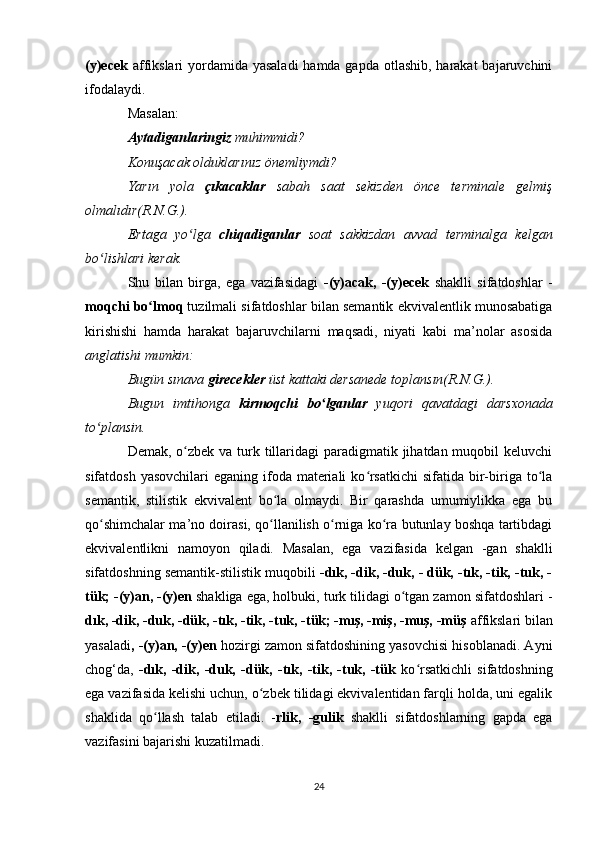 (y)ecek   affikslari yordamida yasaladi  hamda gapda otlashib, harakat  bajaruvchini
ifodalaydi. 
Masalan: 
Aytadiganlaringiz  muhimmidi? 
Konuşacak olduklarınız önemliymdi? 
Yarın   yola   çıkacaklar   sabah   saat   sekizden   önce   terminale   gelmiş
olmalıdır(R.N.G.). 
Ertaga   yo lga  ʻ chiqadiganlar   soat   sakkizdan   avvad   terminalga   kelgan
bo lishlari kerak. 	
ʻ
Shu   bilan   birga,   ega   vazifasidagi   -(y)acak,   -(y)ecek   shaklli   sifatdoshlar   -
moqchi bo lmoq	
ʻ  tuzilmali sifatdoshlar bilan semantik ekvivalentlik munosabatiga
kirishishi   hamda   harakat   bajaruvchilarni   maqsadi,   niyati   kabi   ma’nolar   asosida
anglatishi mumkin: 
Bugün sınava  girecekler  üst kattaki dersanede toplansın(R.N.G.). 
Bugun   imtihonga   kirmoqchi   bo lganlar	
ʻ   yuqori   qavatdagi   darsxonada
to plansin. 	
ʻ
Demak, o zbek va turk tillaridagi  paradigmatik jihatdan muqobil  keluvchi	
ʻ
sifatdosh yasovchilari  eganing ifoda  materiali  ko rsatkichi  sifatida bir-biriga to la	
ʻ ʻ
semantik,   stilistik   ekvivalent   bo la   olmaydi.   Bir   qarashda   umumiylikka   ega   bu	
ʻ
qo shimchalar ma’no doirasi, qo llanilish o rniga ko ra butunlay boshqa tartibdagi	
ʻ ʻ ʻ ʻ
ekvivalentlikni   namoyon   qiladi.   Masalan,   ega   vazifasida   kelgan   -gan   shaklli
sifatdoshning semantik-stilistik muqobili  -dık, -dik, -duk, - dük, -tık, -tik, -tuk, -
tük; -(y)an, -(y)en  shakliga ega, holbuki, turk tilidagi o tgan zamon sifatdoshlari -	
ʻ
dık, -dik, -duk, -dük, -tık, -tik, -tuk, -tük; -mış, -miş, -muş, -müş  affikslari bilan
yasaladi , -(y)an, -(y)en  hozirgi zamon sifatdoshining yasovchisi hisoblanadi. Ayni
chog‘da,   -dık,   -dik,   -duk,   -dük,   -tık,   -tik,   -tuk,   -tük   ko rsatkichli   sifatdoshning	
ʻ
ega vazifasida kelishi uchun, o zbek tilidagi ekvivalentidan farqli holda, uni egalik	
ʻ
shaklida   qo llash   talab   etiladi.   -	
ʻ rlik,   -gulik   shaklli   sifatdoshlarning   gapda   ega
vazifasini bajarishi kuzatilmadi. 
24