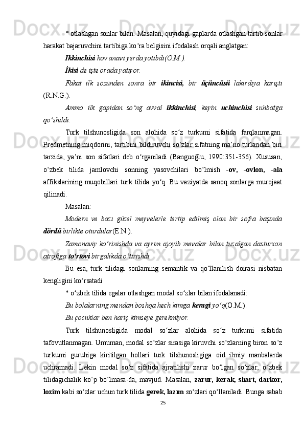 * otlashgan sonlar bilan. Masalan, quyidagi gaplarda otlashgan tartib sonlar
harakat bajaruvchini tartibiga ko ra belgisini ifodalash orqali anglatgan: ʻ
Ikkinchisi  hov anavi yerda yotibdi(O.M.). 
İkisi  de işte orada yatıyor. 
Fakat   ilk   sözünden   sonra   bir   ikincisi,   bir   üçüncüsü   lakırdıya   karıştı
(R.N.G.).  
Ammo   ilk   gapidan   so ng   avval  
ʻ ikkinchisi ,   keyin   uchinchisi   suhbatga
qo shildi. 	
ʻ
Turk   tilshunosligida   son   alohida   so z   turkumi   sifatida   farqlanmagan.	
ʻ
Predmetning miqdorini, tartibini bildiruvchi so zlar sifatning ma’no turlaridan biri
ʻ
tarzida,   ya’ni   son   sifatlari   deb   o rganiladi   (Banguoğlu,   1990:351-356).   Xususan,	
ʻ
o zbek   tilida   jamlovchi   sonning   yasovchilari   bo lmish  	
ʻ ʻ -ov,   -ovlon,   -ala
affikslarining   muqobillari   turk   tilida   yo q.   Bu   vaziyatda   sanoq   sonlarga   murojaat	
ʻ
qilinadi. 
Masalan: 
Modern   ve   bazı   güzel   meyvelerle   tertip   edilmiş   olan   bir   sofra   başında
dördü  birlikte oturdular (E.N.).  
Zamonaviy ko rinishda va ayrim ajoyib mevalar  bilan tuzalgan dasturxon	
ʻ
atrofiga  to rtovi	
ʻ  birgalikda o tirishdi. 	ʻ
Bu   esa,   turk   tilidagi   sonlarning   semantik   va   qo llanilish   doirasi   nisbatan	
ʻ
kengligini ko rsatadi 	
ʻ
* o zbek tilida egalar otlashgan modal so zlar bilan ifodalanadi: 	
ʻ ʻ
Bu bolalarning mendan boshqa hech kimga  keragi  yo q	
ʻ (O.M.).  
Bu çocuklar ben hariç kimseye gerekmiyor. 
Turk   tilshunosligida   modal   so zlar   alohida   so z   turkumi   sifatida	
ʻ ʻ
tafovutlanmagan. Umuman, modal so zlar sirasiga kiruvchi so zlarning biron so z	
ʻ ʻ ʻ
turkumi   guruhiga   kiritilgan   hollari   turk   tilshunosligiga   oid   ilmiy   manbalarda
uchramadi.   Lekin   modal   so z   sifatida   ajratilishi   zarur   bo lgan   so zlar,   o zbek	
ʻ ʻ ʻ ʻ
tilidagichalik   ko p   bo lmasa-da,   mavjud.   Masalan,  	
ʻ ʻ zarur,   kerak,   shart,   darkor,
lozim  kabi so zlar uchun turk tilida 	
ʻ gerek, lazım  so zlari qo llaniladi. Bunga sabab	ʻ ʻ
25 