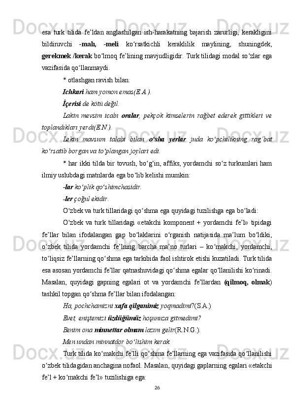 esa   turk   tilida   fe’ldan   anglashilgan   ish-harakatning   bajarish   zarurligi,   kerakligini
bildiruvchi   -malı,   -meli   ko rsatkichli   keraklilik   maylining,   shuningdek,ʻ
gerekmek /kerak  bo lmoq fe’lining mavjudligidir. Turk tilidagi modal so zlar ega	
ʻ ʻ
vazifasida qo llanmaydi. 	
ʻ
* otlashgan ravish bilan: 
Ichkari  ham yomon emas(E.A.). 
İçerisi  de kötü değil. 
Lakin   mevsim   icabı   oralar ,   pekçok   kimselerin   rağbet   ederek   gittikleri   ve
toplandıkları yerdi(E.N.). 
Lekin   mavsum   talabi   bilan   o sha   yerlar	
ʻ   juda   ko pchilikning   rag‘bat	ʻ
ko rsatib borgan va to plangan joylari edi. 	
ʻ ʻ
* har ikki tilda bir tovush, bo g‘in, affiks, yordamchi so z turkumlari ham	
ʻ ʻ
ilmiy uslubdagi matnlarda ega bo lib kelishi mumkin: 	
ʻ
- lar  ko plik qo shimchasidir. 	
ʻ ʻ
-ler  çoğul ekidir. 
O zbek va turk tillaridagi qo shma ega quyidagi tuzilishga ega bo ladi:	
ʻ ʻ ʻ
O zbek   va   turk   tillaridagi   «etakchi   komponent   +   yordamchi   fe’l»   tipidagi
ʻ
fe’llar   bilan   ifodalangan   gap   bo laklarini   o rganish   natijasida   ma’lum   bo ldiki,	
ʻ ʻ ʻ
o zbek   tilida   yordamchi   fe’lning   barcha   ma’no   turlari   –   ko makchi,   yordamchi,	
ʻ ʻ
to liqsiz fe’llarning qo shma ega tarkibida faol ishtirok etishi kuzatiladi. Turk tilida
ʻ ʻ
esa asosan yordamchi fe’llar qatnashuvidagi qo shma egalar qo llanilishi ko rinadi.	
ʻ ʻ ʻ
Masalan,   quyidagi   gapning   egalari   ot   va   yordamchi   fe’llardan   (qilmoq,   olmak )
tashkil topgan qo shma fe’llar bilan ifodalangan: 	
ʻ
Ha, pochchamizni  xafa qilganimiz  yoqmadimi ?(S.A.)  
Evet, eniştemizi  üzdüğümüz  hoşunuza gitmedimi? 
Benim ona  minnettar olmam  lazım gelir (R.N.G.) . 
Men undan minnatdor bo lishim kerak. 	
ʻ
Turk tilida ko makchi fe’lli qo shma fe’llarning ega vazifasida qo llanilishi	
ʻ ʻ ʻ
o zbek tilidagidan anchagina nofaol. Masalan, quyidagi gaplarning egalari «etakchi	
ʻ
fe’l + ko makchi fe’l» tuzilishiga ega: 	
ʻ
26 