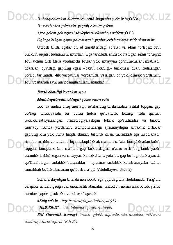 Bu bosqichlardan allaqachon  o tib ketganlarʻ  juda ko p	ʻ (O.Yo.).  
Bu evrelerden çoktandır  geçmiş  olanlar çoktur. 
Ağza geleni gelişigüzel  söyleyivermek  terbiyesizliktir (Ö.S.).  
Og‘izga kelgan gapni pala-partish  gapiraverish  tarbiyasizlik alomatidir. 
O zbek   tilida   egalar   ot,   ot   xarakteridagi   so zlar   va  	
ʻ ʻ ekan   to liqsiz   fe’li	ʻ
birikuvi orqali ifodalanishi mumkin. Ega tarkibida ishtirok etadigan  ekan  to liqsiz	
ʻ
fe’li   uchun   turk   tilida   yordamchi   fe’llar   yoki   muayyan   qo shimchalar   ishlatiladi.	
ʻ
Masalan,   quyidagi   gapning   egasi   «baxtli   ekanligi»   birikmasi   bilan   ifodalangan
bo lib,   tarjimada  	
ʻ -lık   yasovchisi   yordamida   yasalgan   ot   yoki   olmak   yordamchi
fe’li vositasida ayni ma’no anglashilishi mumkin: 
Baxtli ekanligi  ko zidan ayon. 	
ʻ
Mutluluğu(mutlu olduğu)  gözlerinden belli. 
Ikki   va   undan   ortiq   mustaqil   so zlarning   birikishidan   tashkil   topgan,   gap	
ʻ
bo lagi   funksiyasida   bir   butun   holda   qo llanilib,   hozirgi   tilda   qisman	
ʻ ʻ
leksikalizatsiyalashgan,   frazeologiyalashgan   leksik   qo shilmalar   va   tarkibi	
ʻ
mustaqil   hamda   yordamchi   komponentlarga   ajralmaydigan   sintaktik   birliklar
gapning   kim   yoki   nima   haqda   ekanini   bildirib   kelsa,   murakkab   ega   hisoblanadi.
Binobarin, ikki va undan ortiq mustaqil leksik ma’noli so zlar kompleksidan tarkib	
ʻ
topgan,   komponentlari   ma’lum   gap   tarkibidagina   o zaro   zich   bog‘lanib   yaxlit	
ʻ
butunlik tashkil etgan va muayyan kontekstda u yoki bu gap bo lagi funksiyasida	
ʻ
qo llaniladigan   sintaktik   butunliklar   –   ajralmas   sintaktik   konstruksiyalar   uchun	
ʻ
murakkab bo lak atamasini qo llash ma’qul (Abdullayev, 1969:3). 	
ʻ ʻ
Solishtirilayotgan tillarda murakkab ega quyidagicha ifodalanadi: Turg‘un,
barqaror ismlar, geografik, onomastik atamalar, tashkilot, muaassasa, kitob, jurnal
nomlari gapning sub’ekti vazifasini bajaradi: 
«Xalq so zi»	
ʻ  – boy berilmaydigan imkoniyat(G.). 
“Halk Sözü”  – elde tutulması gereken olanak. 
BM   Güvenlik   Konseyi   önceki   günkü   toplantısında   tazminat   miktarını
azaltmayı kararlaştırdı (R.H.K.). 
27 