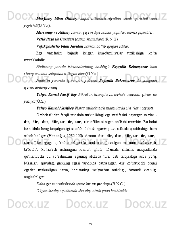 Marjonoy   bilan   Oltinoy   vaqtni   o tkazish   niyatida   xamir   qorishdi,   nonʻ
yopishdi (O.Yo.).  
Mercanay ve Altınay  zaman geçsin diye hamur yaptılar, ekmek pişirdiler. 
Vefik Paşa ile Cavidan  şaşırıp kalmışlardı (R.N.G).  
Vafik poshsho bilan Javidan  hayron bo lib qolgan edilar. 	
ʻ
Ega   vazifasini   bajarib   kelgan   ism-familiyalar   tuzilishiga   ko ra	
ʻ
murakkabdir: 
Nodirning   yonida   ishxonalarining   boshlig‘i   Fayzulla   Beknazarov   ham
shampan ichib salqinlab o tirgan ekan	
ʻ (O.Yo.).
Nadir’in   yanında   iş   yerinin   patronu   Feyzulla   Beknazarov   da   şampuan
içerek dinleniyormuş. 
Yahya   Kemal   Nasif   Bey   Fikret’in   lisanıyla   serlevhalı,   mevzulu   şiirler   de
yazıyor (Ö.S.).  
Yahyo Kamol Nasifbey  Fikrat usulida turli mavzularda she’rlar yozyapti. 
O zbek tilidan farqli ravishda turk tilidagi ega vazifasini bajargan so zlar -	
ʻ ʻ
dır, -dir, - dur, -dür,-tır, -tir, -tur, -tür  affiksini olgan bo lishi mumkin. Bu holat	
ʻ
turk tilida keng tarqalganligi sababli alohida eganing turi sifatida ajratilishiga ham
sabab bo lgan (Hatiboğlu, 1982:120). Ammo 	
ʻ -dır, -dir, -dur, -dür,-tır, -tir, -tur, -
tür   affiksi   egaga   qo shilib   kelganida,   undan   anglashilgan   ma’noni   kuchaytirib,	
ʻ
ta’kidlab   ko rsatish   uchungina   xizmat   qiladi.   Demak,   stilistik   maqsadlarda	
ʻ
qo llanuvchi   bu   so zshaklini   eganing   alohida   turi,   deb   farqlashga   asos   yo q.	
ʻ ʻ ʻ
Masalan,   quyidagi   gapning   egasi   tarkibida   qatnashgan   -tir   ko rsatkichi   orqali	
ʻ
egadan   tushunilgan   narsa,   hodisaning   me’yordan   ortiqligi,   davomli   ekanligi
anglashilgan: 
Daha geçen sonbaharda içime bir  ateştir  düştü (R.N.G.).  
O tgan kuzdayoq ichimda shunday otash yona boshladiki. 	
ʻ
29 