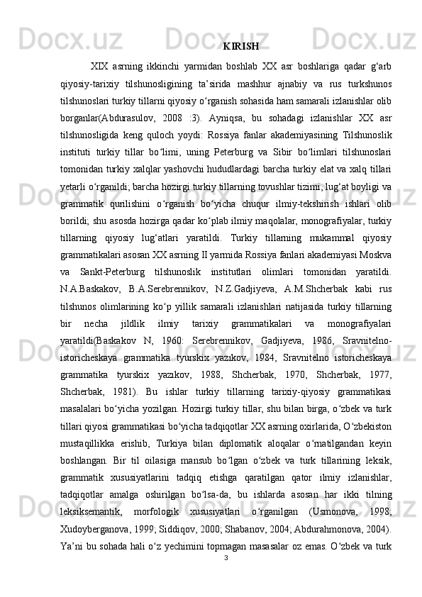 KIRISH
XIX   asrning   ikkinchi   yarmidan   boshlab   XX   asr   boshlariga   qadar   g‘arb
qiyosiy-tarixiy   tilshunosligining   ta’sirida   mashhur   ajnabiy   va   rus   turkshunos
tilshunoslari turkiy tillarni qiyosiy o rganish sohasida ham samarali izlanishlar olibʻ
borganlar(Abdurasulov,   2008   :3).   Ayniqsa,   bu   sohadagi   izlanishlar   XX   asr
tilshunosligida   keng   quloch   yoydi:   Rossiya   fanlar   akademiyasining   Tilshunoslik
instituti   turkiy   tillar   bo limi,   uning   Peterburg   va   Sibir   bo limlari   tilshunoslari	
ʻ ʻ
tomonidan turkiy xalqlar yashovchi hududlardagi barcha turkiy elat va xalq tillari
yetarli o rganildi; barcha hozirgi turkiy tillarning tovushlar tizimi, lug‘at boyligi va	
ʻ
grammatik   qurilishini   o rganish   bo yicha   chuqur   ilmiy-tekshirish   ishlari   olib	
ʻ ʻ
borildi; shu asosda hozirga qadar ko plab ilmiy maqolalar, monografiyalar, turkiy	
ʻ
tillarning   qiyosiy   lug‘atlari   yaratildi.   Turkiy   tillarning   mukammal   qiyosiy
grammatikalari asosan XX asrning II yarmida Rossiya fanlari akademiyasi Moskva
va   Sankt-Peterburg   tilshunoslik   institutlari   olimlari   tomonidan   yaratildi.
N.A.Baskakov,   B.A.Serebrennikov,   N.Z.Gadjiyeva,   A.M.Shcherbak   kabi   rus
tilshunos   olimlarining   ko p   yillik   samarali   izlanishlari   natijasida   turkiy   tillarning	
ʻ
bir   necha   jildlik   ilmiy   tarixiy   grammatikalari   va   monografiyalari
yaratildi(Baskakov   N,   1960:   Serebrennikov,   Gadjiyeva,   1986,   Sravnitelno-
istoricheskaya   grammatika   tyurskix   yazıkov,   1984,   Sravnitelno   istoricheskaya
grammatika   tyurskix   yazıkov,   1988,   Shcherbak,   1970,   Shcherbak,   1977,
Shcherbak,   1981).   Bu   ishlar   turkiy   tillarning   tarixiy-qiyosiy   grammatikasi
masalalari bo yicha yozilgan. Hozirgi turkiy tillar, shu bilan birga, o zbek va turk	
ʻ ʻ
tillari qiyosi grammatikasi bo yicha tadqiqotlar XX asrning oxirlarida, O zbekiston	
ʻ ʻ
mustaqillikka   erishib,   Turkiya   bilan   diplomatik   aloqalar   o rnatilgandan   keyin	
ʻ
boshlangan.   Bir   til   oilasiga   mansub   bo lgan   o zbek   va   turk   tillarining   leksik,	
ʻ ʻ
grammatik   xususiyatlarini   tadqiq   etishga   qaratilgan   qator   ilmiy   izlanishlar,
tadqiqotlar   amalga   oshirilgan   bo lsa-da,   bu   ishlarda   asosan   har   ikki   tilning	
ʻ
leksiksemantik,   morfologik   xususiyatlari   o rganilgan   (Usmonova,   1998;	
ʻ
Xudoyberganova, 1999; Siddiqov, 2000; Shabanov, 2004; Abdurahmonova, 2004).
Ya’ni bu sohada hali o z yechimini topmagan masasalar  oz emas. O zbek va turk	
ʻ ʻ
3 