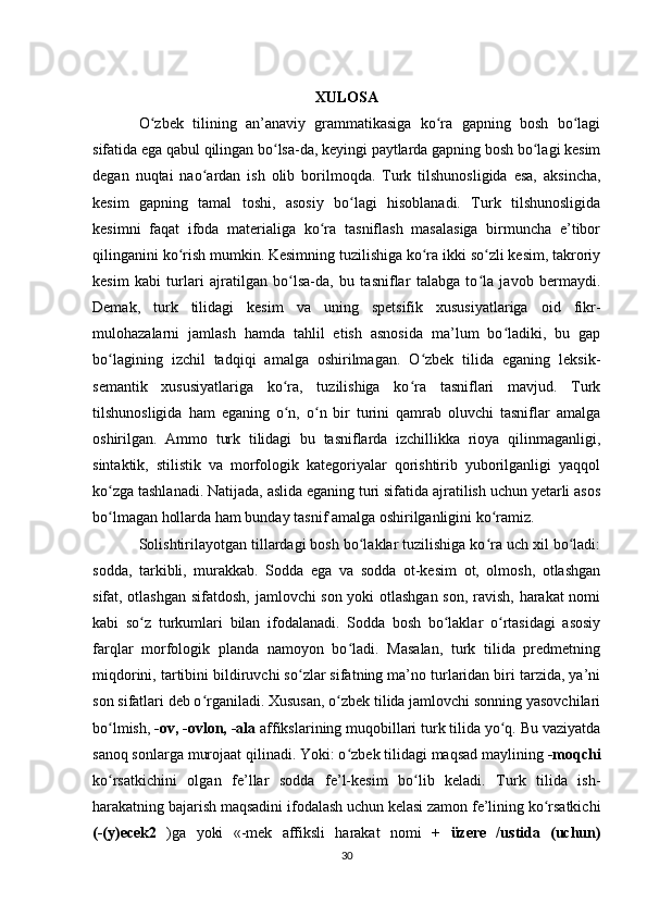 XULOSA
O zbek   tilining   an’anaviy   grammatikasiga   ko ra   gapning   bosh   bo lagiʻ ʻ ʻ
sifatida ega qabul qilingan bo lsa-da, keyingi paytlarda gapning bosh bo lagi kesim	
ʻ ʻ
degan   nuqtai   nao ardan   ish   olib   borilmoqda.   Turk   tilshunosligida   esa,   aksincha,	
ʻ
kesim   gapning   tamal   toshi,   asosiy   bo lagi   hisoblanadi.   Turk   tilshunosligida	
ʻ
kesimni   faqat   ifoda   materialiga   ko ra   tasniflash   masalasiga   birmuncha   e’tibor	
ʻ
qilinganini ko rish mumkin. Kesimning tuzilishiga ko ra ikki so zli kesim, takroriy	
ʻ ʻ ʻ
kesim   kabi   turlari   ajratilgan   bo lsa-da,   bu   tasniflar   talabga   to la   javob   bermaydi.	
ʻ ʻ
Demak,   turk   tilidagi   kesim   va   uning   spetsifik   xususiyatlariga   oid   fikr-
mulohazalarni   jamlash   hamda   tahlil   etish   asnosida   ma’lum   bo ladiki,   bu   gap	
ʻ
bo lagining   izchil   tadqiqi   amalga   oshirilmagan.   O zbek   tilida   eganing   leksik-	
ʻ ʻ
semantik   xususiyatlariga   ko ra,   tuzilishiga   ko ra   tasniflari   mavjud.   Turk	
ʻ ʻ
tilshunosligida   ham   eganing   o n,   o n   bir   turini   qamrab   oluvchi   tasniflar   amalga
ʻ ʻ
oshirilgan.   Ammo   turk   tilidagi   bu   tasniflarda   izchillikka   rioya   qilinmaganligi,
sintaktik,   stilistik   va   morfologik   kategoriyalar   qorishtirib   yuborilganligi   yaqqol
ko zga tashlanadi. Natijada, aslida eganing turi sifatida ajratilish uchun yetarli asos	
ʻ
bo lmagan hollarda ham bunday tasnif amalga oshirilganligini ko ramiz.
ʻ ʻ
Solishtirilayotgan tillardagi bosh bo laklar tuzilishiga ko ra uch xil bo ladi:	
ʻ ʻ ʻ
sodda,   tarkibli,   murakkab.   Sodda   ega   va   sodda   ot-kesim   ot,   olmosh,   otlashgan
sifat, otlashgan sifatdosh, jamlovchi son yoki otlashgan son, ravish, harakat nomi
kabi   so z   turkumlari   bilan   ifodalanadi.   Sodda   bosh   bo laklar   o rtasidagi   asosiy	
ʻ ʻ ʻ
farqlar   morfologik   planda   namoyon   bo ladi.   Masalan,   turk   tilida   predmetning	
ʻ
miqdorini, tartibini bildiruvchi so zlar sifatning ma’no turlaridan biri tarzida, ya’ni	
ʻ
son sifatlari deb o rganiladi. Xususan, o zbek tilida jamlovchi sonning yasovchilari	
ʻ ʻ
bo lmish, 	
ʻ -ov, -ovlon, -ala  affikslarining muqobillari turk tilida yo q. Bu vaziyatda	ʻ
sanoq sonlarga murojaat qilinadi. Yoki: o zbek tilidagi maqsad maylining	
ʻ  -moqchi
ko rsatkichini   olgan   fe’llar   sodda   fe’l-kesim   bo lib   keladi.   Turk   tilida   ish-	
ʻ ʻ
harakatning bajarish maqsadini ifodalash uchun kelasi zamon fe’lining ko rsatkichi	
ʻ
(-(y)ecek2   )ga   yoki   «-mek   affiksli   harakat   nomi   +   üzere   /ustida   (uchun)
30 