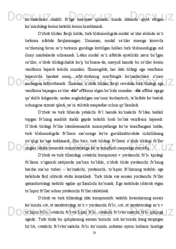 ko makchisi»   shaklli   fe’lga   murojaat   qilinadi,   bunda   ikkinchi   qayd   etilganʻ
ko rinishdagi kesim tarkibli kesim hisoblanadi. 
ʻ
O zbek tilidan farqli holda, turk tilshunosligida modal so zlar alohida so z	
ʻ ʻ ʻ
turkumi   sifatida   farqlanmagan.   Umuman,   modal   so zlar   sirasiga   kiruvchi	
ʻ
so zlarning   biron   so z   turkumi   guruhiga   kiritilgan   hollari   turk   tilshunosligiga   oid	
ʻ ʻ
ilmiy   manbalarda   uchramadi.   Lekin   modal   so z   sifatida   ajratilishi   zarur   bo lgan	
ʻ ʻ
so zlar,   o zbek   tilidagichalik   ko p   bo lmasa-da,   mavjud   hamda   bu   so zlar   kesim	
ʻ ʻ ʻ ʻ ʻ
vazifasini   bajarib   kelishi   mumkin.   Shuningdek,   har   ikki   tildagi   ega   vazifasini
bajaruvchi   harakat   nomi,   sifat-doshning   morfologik   ko rsatkichlari   o zaro	
ʻ ʻ
anchagina   tafovutlanadi.   Xususan,   o zbek   tilidan   farqli   ravishda   turk   tilidagi   ega	
ʻ
vazifasini bajargan so zlar 	
ʻ -dir 8
 affiksini olgan bo lishi mumkin. 	ʻ -dir  affiksi egaga
qo shilib   kelganida,   undan   anglashilgan   ma’noni   kuchaytirib,   ta’kidlab   ko rsatish	
ʻ ʻ
uchungina xizmat qiladi, ya’ni stilistik maqsadlar uchun qo llaniladi. 	
ʻ
O zbek   va   turk   tillarida   yetakchi   fe’l   hamda   ko makchi   fe’ldan   tashkil	
ʻ ʻ
topgan   fe’lning   analitik   shakli   gapda   tarkibli   bosh   bo lak   vazifasini   bajaradi.	
ʻ
O zbek   tilidagi   fe’llar   leksiksemantik   xususiyatlariga   ko ra   tasniflangani   holda,	
ʻ ʻ
turk   tilshunosligida   fe’llarni   ma’nosiga   ko ra   guruhlashtirishda   izchillikning	
ʻ
yo qligi   ko zga   tashlanadi.   Shu   bois,   turk   tilidagi   fe’llarni   o zbek   tilidagi   fe’llar	
ʻ ʻ ʻ
singari leksik-semantik xususiyatlariga ko ra tasniflash maqsadga muvofiq. 	
ʻ
O zbek   va   turk   tillaridagi   «etakchi   komponent   +   yordamchi   fe’l»   tipidagi	
ʻ
fe’llarni   o rganish   natijasida   ma’lum   bo ldiki,   o zbek   tilida   yordamchi   fe’lning
ʻ ʻ ʻ
barcha   ma’no   turlari   –   ko makchi,   yordamchi,   to liqsiz   fe’llarning   tarkibli   ega	
ʻ ʻ
tarkibida   faol   ishtirok   etishi   kuzatiladi.   Turk   tilida   esa   asosan   yordamchi   fe’llar
qatnashuvidagi   tarkibli   egalar   qo llanilishi   ko rinadi.   Ega   tarkibida   ishtirok   etgan	
ʻ ʻ
to liqsiz fe’llar uchun yordamchi fe’llar ishlatiladi. 	
ʻ
O zbek   va   turk   tillaridagi   ikki   komponentli   tarkibli   kesimlarning   asosiy	
ʻ
ko rinishi «ot, ot xarakteridagi so z + yordamchi fe’l», «ot, ot xarakteridagi so z +	
ʻ ʻ ʻ
to liqsiz fe’l», «etakchi fe’l+to liqsiz fe’l», «etakchi fe’l+ko makchi fe’l» qolipiga
ʻ ʻ ʻ
egadir.   Turk   tilida   bu   qoliplarning   asosan   birinchi   uch   ko rinishi   keng   tarqalgan	
ʻ
bo lib,   «etakchi   fe’l+ko makchi   fe’l»   ko rinishi   nisbatan   ayrim   hollarni   hisobga	
ʻ ʻ ʻ
31 