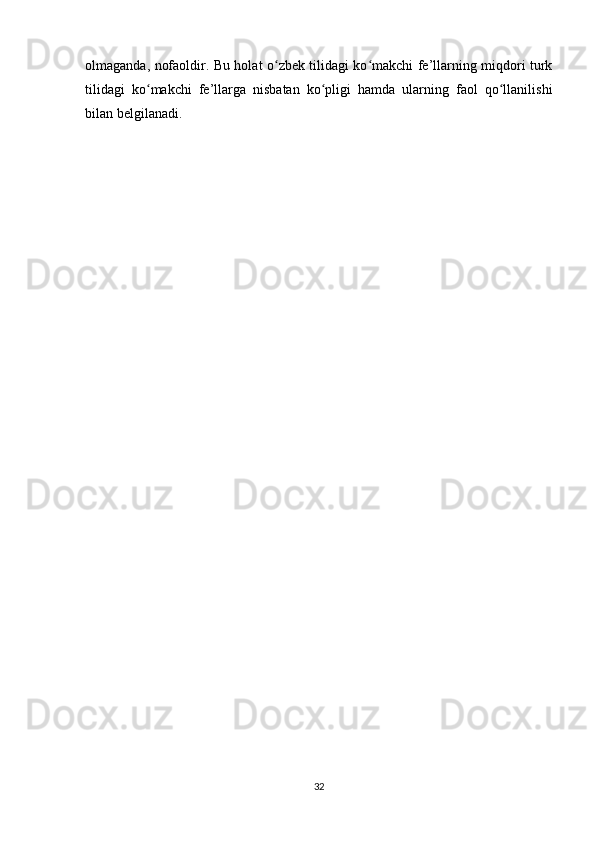 olmaganda, nofaoldir. Bu holat o zbek tilidagi ko makchi fe’llarning miqdori turkʻ ʻ
tilidagi   ko makchi   fe’llarga   nisbatan   ko pligi   hamda   ularning   faol   qo llanilishi	
ʻ ʻ ʻ
bilan belgilanadi. 
32 