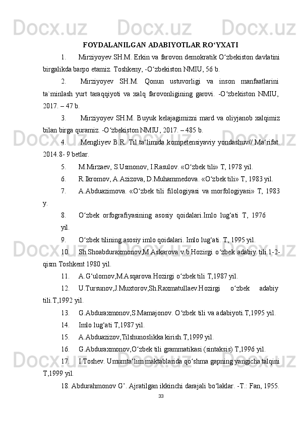 FOYDALANILGAN ADABIYOTLAR RO YXATIʻ
1. Mirziyoyev.SH.M. Erkin va farovon demokratik O zbekiston davlatini	
ʻ
birgalikda barpo etamiz. Toshkeny, -O zbekiston NMIU, 56 b.	
ʻ
2. Mirziyoyev   SH.M.   Qonun   ustuvorligi   va   inson   manfaatlarini
ta`minlash   yurt   taraqqiyoti   va   xalq   farovonligining   garovi.   -O zbekiston   NMIU,	
ʻ
2017. – 47 b.
3. Mirziyoyev   SH.M.   Buyuk   kelajagimizni   mard   va   oliyjanob   xalqimiz
bilan birga quramiz. -O zbekiston NMIU, 2017. – 485 b.	
ʻ
4. Mengliyev B.R. Til ta‘limida k о mpetensiyaviy y о ndashuv// Ma‘rifat.
2014.8- 9 betlar.
5. M.Mirzaev, S.Usmonov, I.Rasulov. «O zbek tili» T, 1978 yil.	
ʻ
6. R.Ikromov, A.Azizova, D.Muhammedova. «O zbek tili» T, 1983 yil.	
ʻ
7. A.Abduazimova.   «O zbek   tili   filologiyasi   va   morfologiyasi»   T,   1983	
ʻ
y.
8. O zbek   orfografiyasining   asosiy   qoidalari.Imlo   lug‘ati   T,   1976	
ʻ
yil. 
9. O zbek tilining asosiy imlo qoidalari. Imlo lug‘ati. T, 1995 yil.
ʻ
10. Sh.Shoabduraxmonov,M.Askarova   v.b.Hozirgi   o zbek   adabiy   tili.1-2-	
ʻ
qism Toshkent 1980 yil.
11. A.G‘ulomov,M.Asqarova.Hozirgi o zbek tili T,1987 yil.	
ʻ
12. U.Tursunov,J.Muxtorov,Sh.Raxmatullaev.Hozirgi o zbek	
ʻ adabiy
tili.T,1992 yil.
13. G.Abduraxmonov,S.Mamajonov. O zbek tili va adabiyoti.T,1995 yil.	
ʻ
14. Imlo lug‘ati T,1987 yil.
15. A.Abduazizov,Tilshunoslikka kirish.T,1999 yil.
16. G.Abduraxmonov,O zbek tili grammatikasi (sintaksis) T,1996 yil.	
ʻ
17. I.Toshev. Umumta‘lim maktablarida qo shma gapning yangicha talqini	
ʻ
T,1999 yil.
18. Abdurahmonov G’. Ajratilgan ikkinchi darajali bo laklar. -T.: Fan, 1955.	
ʻ
33 