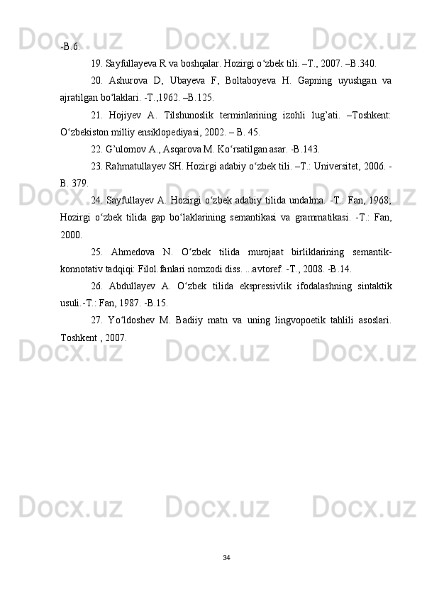 -B.6.
19. Sayfullayeva R va boshqalar. Hozirgi o zbek tili. –T., 2007. –B.340.ʻ
20.   Ashurova   D,   Ubayeva   F,   Boltaboyeva   H.   Gapning   uyushgan   va
ajratilgan bo laklari. -T.,1962. –B.125.	
ʻ
21.   Hojiyev   A.   Tilshunoslik   terminlarining   izohli   lug’ati.   –Toshkent:
O zbekiston milliy ensiklopediyasi, 2002. – B. 45.	
ʻ
22. G’ulomov A., Asqarova M. Ko rsatilgan asar. -B.143.	
ʻ
23. Rahmatullayev SH. Hozirgi adabiy o zbek tili. –T.:	
ʻ   Universitet , 2006. -
B. 379.
24.   Sayfullayev   A.   Hozirgi   o zbek   adabiy   tilida   undalma.   -T.:   Fan,   1968;	
ʻ
Hozirgi   o zbek   tilida   gap   bo laklarining   semantikasi   va   grammatikasi.   -T.:   Fan,	
ʻ ʻ
2000.
25.   Ahmedova   N.   O zbek   tilida   murojaat   birliklarining   semantik-	
ʻ
konnotativ tadqiqi: Filol.fanlari nomzodi diss. ...avtoref. -T., 2008. -B.14.
26.   Abdullayev   A.   O zbek   tilida   ekspressivlik   ifodalashning   sintaktik
ʻ
usuli.-T.: Fan, 1987. -B.15.
27.   Yo ldoshev   M.   Badiiy   matn   va   uning   lingvopoetik   tahlili   asoslari.	
ʻ
Toshkent , 2007.
34 