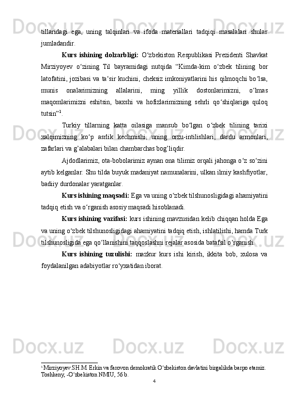 tillaridagi   ega,   uning   talqinlari   va   ifoda   materiallari   tadqiqi   masalalari   shular
jumladandir.
Kurs   ishining   dolzarbligi:   O zbekiston   Respublikasi   Prezidenti   Shavkatʻ
Mirziyoyev   o zining   Til   bayramidagi   nutqida  	
ʻ “ Kimda-kim   o zbek   tilining   bor	ʻ
latofatini, jozibasi  va ta‘sir  kuchini, cheksiz  imkoniyatlarini  his qilmoqchi  bo lsa,	
ʻ
munis   onalarimizning   allalarini,   ming   yillik   dostonlarimizni,   o lmas
ʻ
maqomlarimizni   eshitsin,   baxshi   va   hofizlarimizning   sehrli   qo shiqlariga   quloq	
ʻ
tutsin ” 1
.
Turkiy   tillarning   katta   oilasiga   mansub   bo lgan   o zbek   tilining   tarixi	
ʻ ʻ
xalqimizning   ko p   asrlik   kechmishi,   uning   orzu-intilishlari,   dardu   armonlari,	
ʻ
zafarlari va g’alabalari bilan chambarchas bog’liqdir.
Ajdodlarimiz, ota-bobolarimiz aynan ona tilimiz orqali jahonga o z so zini	
ʻ ʻ
aytib kelganlar. Shu tilda buyuk madaniyat namunalarini, ulkan ilmiy kashfiyotlar,
badiiy durdonalar yaratganlar.
Kurs ishining maqsadi:   E ga va uning o zbek tilshunosligidagi 	
ʻ ahamiyatini
tadqiq etish va o rganish asosiy maqsadi hisoblanadi.	
ʻ
Kurs ishining vazifasi:  kurs ishining mavzusidan kelib chiqqan holda Ega
va uning o zbek tilshunosligidagi ahamiyatini tadqiq etish	
ʻ , ishlatilishi, hamda Turk
tilshunosligida ega qo llanishini taqqoslashni	
ʻ  rejalar asosida batafsil o rganish.	ʻ
Kurs   ishining   tuzulishi:   mazkur   kurs   ishi   kirish,   ikkita   bob,   xulosa   va
foydalanilgan adabiyotlar ro yxatidan iborat. 	
ʻ
 
1
  Mirziyoyev.SH.M. Erkin va farovon demokratik O zbekiston davlatini birgalikda barpo etamiz. 	
ʻ
Toshkeny, -O zbekiston NMIU, 56 b.	
ʻ
4 