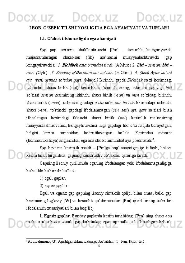 I BOB. O ZBEK TILSHUNOSLIGIDA EGA AHAMIYATI VA TURLARIʻ
1.1. O zbek tilshunosligida ega ahamiyati	
ʻ
Ega   gap   kesimini   shakllantiruvchi   [Pm]   –   kesimlik   kategoriyasida
mujassamlashgan   shaxs-son   (Sh)   ma’nosini   muayyanlashtiruvchi   gap
kengaytiruvchisi:  1.  Elchibek  asta o rnidan turdi. 	
ʻ (A.Mux . )  2.  Biri  – sensan,  biri  –
men. ( Oyb.)      3. Shunday   o lka	
ʻ   doim bor bo lsin.  	ʻ (H.Olim.)    4 . ( Sen ) Aytar so zni	ʻ
ayt, ( sen ) aytmas so zdan qayt. (	
ʻ Maqol )   Birinchi gapda   Elchibek   so zi  kesimdagi	ʻ
uchinchi     shaxs   birlik   (nol)   kesimlik   qo shimchasining,   ikkinchi   gapdagi  	
ʻ biri
so zlari  	
ʻ sensan   kesimining   ikkinchi   shaxs   birlik   (- san )   va   men   so zidagi   birinchi	ʻ
shaxs birlik ( -man ), uchinchi  gapdagi   o lka	
ʻ   so zi  	ʻ bor bo lsin  	ʻ kesimidagi  uchinchi
shaxs   ( -sin ),   to rtinchi   gapdagi   ifodalanmagan   (	
ʻ sen,   sen )   ayt,   qayt   so zlari   bilan	ʻ
ifodalangan   kesimdagi   ikkinchi   shaxs   birlik   ( nol )   kesimlik   ma’nosining
muayyanlashtiruvchisi, kengaytiruvchisi. Ega gapdagi fikr o zi haqida borayotgan,	
ʻ
belgisi   kesim   tomonidan   ko rsatilayotgan   bo lak.  	
ʻ ʻ К esimdan   axborot
(kommunikatsiya) anglashilsa, ega ana shu kommunikatsiya predmetidir 2
.
Ega   bevosita   kesimlik   shakli   –   [Pm]ga   bog‘lanayotganligi   tufayli,   hol   va
kesim bilan birgalikda, gapning konstruktiv bo laklari qatoriga kiradi.	
ʻ
Gapning lisoniy qurilishida eganing ifodalangan yoki ifodalanmaganligiga
ko ra ikki ko rinishi bo ladi:	
ʻ ʻ ʻ
1) egali gaplar;
2) egasiz gaplar. 
Egali   va egasiz   gap  gapning lisoniy  sintaktik  qolipi   bilan emas,   balki  gap
kesimining   lug‘aviy   [W]   va   kesimlik   qo shimchalari  	
ʻ [Pm]   qismlarining   ba’zi   bir
ifodalanish xususiyatlari bilan bog‘liq.
1. Egasiz gaplar.  Bunday gaplarda kesim tarkibidagi   [Pm]  ning shaxs-son
ma’nosi   o ta   kuchsizlanib,   gap  tarkibidagi   eganing  mutlaqo   bo lmasligini   keltirib	
ʻ ʻ
2
  Abdurahmonov G’. Ajratilgan ikkinchi darajali bo laklar. -T.: Fan, 1955. -B.6.	
ʻ
5 