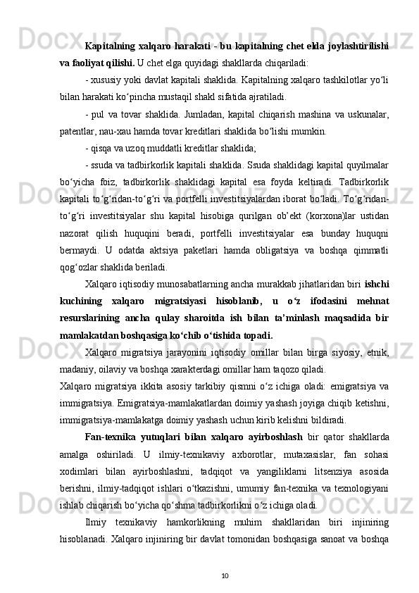 Kapitalning xalqaro harakati - bu kapitalning chet  elda joylashtirilishi
va faoliyat qilishi.  U chet elga quyidagi shakllarda chiqariladi:
- xususiy yoki davlat kapitali shaklida. Kapitalning xalqaro tashkilotlar yo liʻ
bilan harakati ko pincha mustaqil shakl sifatida ajratiladi.	
ʻ
-   pul   va   tovar   shaklida.   Jumladan,   kapital   chiqarish   mashina   va   uskunalar,
patentlar, nau-xau hamda tovar kreditlari shaklida bo lishi mumkin.	
ʻ
- qisqa va uzoq muddatli kreditlar shaklida;
- ssuda va tadbirkorlik kapitali shaklida. Ssuda shaklidagi kapital quyilmalar
bo yicha   foiz,   tadbirkorlik   shaklidagi   kapital   esa   foyda   keltiradi.   Tadbirkorlik	
ʻ
kapitali to g ridan-to g ri va portfelli investitsiyalardan iborat bo ladi. To g ridan-	
ʻ ʻ ʻ ʻ ʻ ʻ ʻ
to g ri   investitsiyalar   shu   kapital   hisobiga   qurilgan   ob’ekt   (korxona)lar   ustidan	
ʻ ʻ
nazorat   qilish   huquqini   beradi,   portfelli   investitsiyalar   esa   bunday   huquqni
bermaydi.   U   odatda   aktsiya   paketlari   hamda   obligatsiya   va   boshqa   qimmatli
qog ozlar shaklida beriladi.	
ʻ
Xalqaro iqtisodiy munosabatlarning ancha murakkab jihatlaridan biri   ishchi
kuchining   xalqaro   migratsiyasi   hisoblanib,   u   o z   ifodasini   mehnat	
ʻ
resurslarining   ancha   qulay   sharoitda   ish   bilan   ta’minlash   maqsadida   bir
mamlakatdan boshqasiga ko chib o tishida topadi.	
ʻ ʻ
Xalqaro   migratsiya   jarayonini   iqtisodiy   omillar   bilan   birga   siyosiy,   etnik,
madaniy, oilaviy va boshqa xarakterdagi omillar ham taqozo qiladi.
Xalqaro   migratsiya   ikkita   asosiy   tarkibiy   qismni   o z   ichiga   oladi:   emigratsiya   va	
ʻ
immigratsiya. Emigratsiya-mamlakatlardan doimiy yashash joyiga chiqib ketishni,
immigratsiya-mamlakatga doimiy yashash uchun kirib kelishni bildiradi.
Fan-texnika   yutuqlari   bilan   xalqaro   ayirboshlash   bir   qator   shakllarda
amalga   oshiriladi.   U   ilmiy-texnikaviy   axborotlar,   mutaxasislar,   fan   sohasi
xodimlari   bilan   ayirboshlashni,   tadqiqot   va   yangiliklarni   litsenziya   asosida
berishni,   ilmiy-tadqiqot   ishlari   o tkazishni,   umumiy   fan-texnika   va   texnologiyani	
ʻ
ishlab chiqarish bo yicha qo shma tadbirkorlikni o z ichiga oladi.	
ʻ ʻ ʻ
Ilmiy   texnikaviy   hamkorlikning   muhim   shakllaridan   biri   injiniring
hisoblanadi. Xalqaro injiniring bir davlat tomonidan boshqasiga sanoat va boshqa
10 