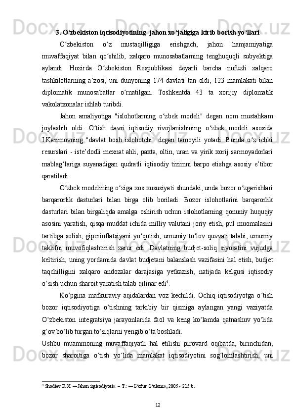 3. O zbekiston iqtisodiyotining  jahon xo jaligiga kirib borish yo llariʻ ʻ ʻ
O zbekiston   o z   mustaqilligiga   erishgach,   jahon   hamjamiyatiga
ʻ ʻ
muvaffaqiyat   bilan   qo shilib,   xalqaro   munosabatlarning   tenghuquqli   subyektiga	
ʻ
aylandi.   Hozirda   O zbekiston   Respublikasi   deyarli   barcha   nufuzli   xalqaro
ʻ
tashkilotlarning   a’zosi,   uni   dunyoning   174   davlati   tan   oldi,   123   mamlakati   bilan
diplomatik   munosabatlar   o rnatilgan.   Toshkentda   43   ta   xorijiy   diplomatik	
ʻ
vakolatxonalar ishlab turibdi. 
Jahon   amaliyotiga   "islohotlarning   o zbek   modeli"   degan   nom   mustahkam	
ʻ
joylashib   oldi.   O tish   davri   iqtisodiy   rivojlanishining   o zbek   modeli   asosida	
ʻ ʻ
I.Karimovning   "davlat   bosh   islohotchi"   degan   tamoyili   yotadi.   Bunda   o z   ichki	
ʻ
resurslari - iste’dodli  mexnat ahli, paxta, oltin, uran va yirik xorij  sarmoyadorlari
mablag lariga   suyanadigan   qudratli   iqtisodiy   tizimni   barpo   etishga   asosiy   e’tibor	
ʻ
qaratiladi.  
O zbek modelining o ziga xos xususiyati shundaki, unda bozor o zgarishlari
ʻ ʻ ʻ
barqarorlik   dasturlari   bilan   birga   olib   boriladi.   Bozor   islohotlarini   barqarorlik
dasturlari   bilan   birgaliqda   amalga   oshirish   uchun   islohotlarning   qonuniy   huquqiy
asosini   yaratish,  qisqa   muddat   ichida  milliy  valutani  joriy  etish,  pul  muomalasini
tartibga solish, giperinflatsiyani yo qotish, umumiy to lov quvvati talabi, umumiy	
ʻ ʻ
taklifni   muvofiqlashtirish   zarur   edi.   Davlatning   budjet-soliq   siyosatini   vujudga
keltirish,   uning   yordamida   davlat   budjetani   balanslash   vazifasini   hal   etish,   budjet
taqchilligini   xalqaro   andozalar   darajasiga   yetkazish,   natijada   kelgusi   iqtisodiy
o sish uchun sharoit yaratish talab qilinar edi	
ʻ 4
.  
Ko pgina   mafkuraviy   aqidalardan   voz   kechildi.   Ochiq   iqtisodiyotga   o tish	
ʻ ʻ
bozor   iqtisodiyotiga   o tishning   tarkibiy   bir   qismiga   aylangan   yangi   vaziyatda	
ʻ
O zbekiston   integratsiya   jarayonlarida   faol   va   keng   ko lamda   qatnashuv   yo lida	
ʻ ʻ ʻ
g ov bo lib turgan to siqlarni yengib o ta boshladi.  
ʻ ʻ ʻ ʻ
Ushbu   muammoning   muvaffaqiyatli   hal   etilishi   pirovard   oqibatda,   birinchidan,
bozor   sharoitiga   o tish   yo lida   mamlakat   iqtisodiyotini   sog lomlashtirish,   uni	
ʻ ʻ ʻ
4
 Shodiev R.X. ―Jahon iqtisodiyoti». – T.: ―G‘ofur G‘ulom», 2005.- 215 b.
12 