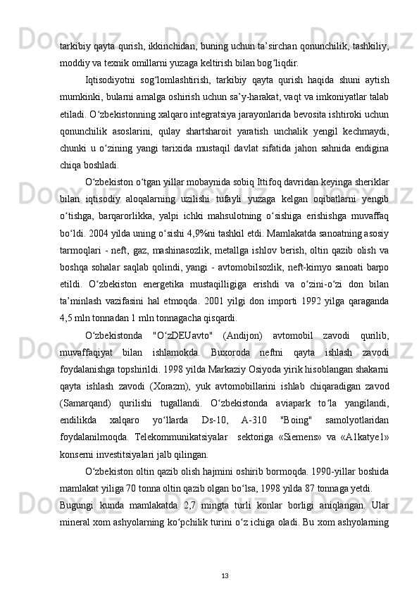 tarkibiy qayta qurish, ikkinchidan, buning uchun ta’sirchan qonunchilik, tashkiliy,
moddiy va texnik omillarni yuzaga keltirish bilan bog liqdir.  ʻ
Iqtisodiyotni   sog lomlashtirish,   tarkibiy   qayta   qurish   haqida   shuni   aytish	
ʻ
mumkinki, bularni amalga oshirish uchun sa’y-harakat, vaqt va imkoniyatlar talab
etiladi. O zbekistonning xalqaro integratsiya jarayonlarida bevosita ishtiroki uchun	
ʻ
qonunchilik   asoslarini,   qulay   shartsharoit   yaratish   unchalik   yengil   kechmaydi,
chunki   u   o zining   yangi   tarixida   mustaqil   davlat   sifatida   jahon   sahnida   endigina	
ʻ
chiqa boshladi.  
O zbekiston o tgan yillar mobaynida sobiq Ittifoq davridan keyinga sheriklar	
ʻ ʻ
bilan   iqtisodiy   aloqalarning   uzilishi   tufayli   yuzaga   kelgan   oqibatlarni   yengib
o tishga,   barqarorlikka,   yalpi   ichki   mahsulotning   o sishiga   erishishga   muvaffaq	
ʻ ʻ
bo ldi. 2004 yilda uning o sishi 4,9%ni tashkil etdi. Mamlakatda sanoatning asosiy
ʻ ʻ
tarmoqlari   -   neft,   gaz,   mashinasozlik,   metallga   ishlov   berish,   oltin   qazib   olish   va
boshqa   sohalar   saqlab   qolindi,  yangi   -   avtomobilsozlik,   neft-kimyo  sanoati   barpo
etildi.   O zbekiston   energetika   mustaqilligiga   erishdi   va   o zini-o zi   don   bilan	
ʻ ʻ ʻ
ta’minlash   vazifasini   hal   etmoqda.   2001   yilgi   don   importi   1992   yilga   qaraganda
4,5 mln tonnadan 1 mln tonnagacha qisqardi.  
O zbekistonda   "O zDEUavto"   (Andijon)   avtomobil   zavodi   qurilib,
ʻ ʻ
muvaffaqiyat   bilan   ishlamokda.   Buxoroda   neftni   qayta   ishlash   zavodi
foydalanishga topshirildi. 1998 yilda Markaziy Osiyoda yirik hisoblangan shakarni
qayta   ishlash   zavodi   (Xorazm),   yuk   avtomobillarini   ishlab   chiqaradigan   zavod
(Samarqand)   qurilishi   tugallandi.   O zbekistonda   aviapark   to la   yangilandi,	
ʻ ʻ
endilikda   xalqaro   yo llarda   Ds-10,   A-310   "Boing"   samolyotlaridan	
ʻ
foydalanilmoqda.   Telekommunikatsiyalar     sektoriga   «Siemens»   va   «A1katye1»
konserni investitsiyalari jalb qilingan.  
O zbekiston oltin qazib olish hajmini oshirib bormoqda. 1990-yillar boshida	
ʻ
mamlakat yiliga 70 tonna oltin qazib olgan bo lsa, 1998 yilda 87 tonnaga yetdi. 	
ʻ
Bugungi   kunda   mamlakatda   2,7   mingta   turli   konlar   borligi   aniqlangan.   Ular
mineral xom ashyolarning ko pchilik turini o z ichiga oladi. Bu xom ashyolarning	
ʻ ʻ
13 