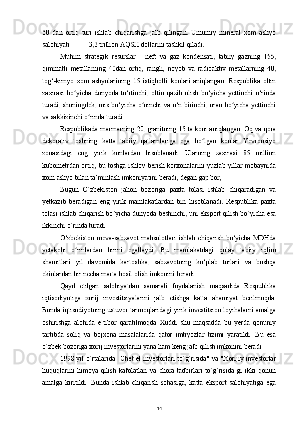 60   dan   ortiq   turi   ishlab   chiqarishga   jalb   qilingan.   Umumiy   mineral   xom   ashyo
salohiyati           3,3 trillion AQSH dollarini tashkil qiladi.  
Muhim   strategik   resurslar   -   neft   va   gaz   kondensati,   tabiiy   gazning   155,
qimmatli   metallarning   40dan   ortiq,   rangli,   noyob   va   radioaktiv   metallarning   40,
tog -kimyo   xom   ashyolarining   15   istiqbolli   konlari   aniqlangan.   Respublika   oltinʻ
zaxirasi   bo yicha   dunyoda   to rtinchi,   oltin   qazib   olish   bo yicha   yettinchi   o rinda	
ʻ ʻ ʻ ʻ
turadi, shuningdek, mis bo yicha o ninchi va o n birinchi, uran bo yicha yettinchi	
ʻ ʻ ʻ ʻ
va sakkizinchi o rinda turadi. 	
ʻ
Respublikada marmarning 20, granitning 15 ta koni aniqlangan. Oq va qora
dekorativ   toshning   katta   tabiiy   qatlamlariga   ega   bo lgan   konlar   Yevroosiyo	
ʻ
zonasidagi   eng   yirik   konlardan   hisoblanadi.   Ularning   zaxirasi   85   million
kubometrdan ortiq, bu toshga ishlov berish korxonalarini yuzlab yillar mobaynida
xom ashyo bilan ta’minlash imkoniyatini beradi, degan gap bor,   
Bugun   O zbekiston   jahon   bozoriga   paxta   tolasi   ishlab   chiqaradigan   va	
ʻ
yetkazib   beradigan   eng   yirik   mamlakatlardan   biri   hisoblanadi.   Respublika   paxta
tolasi ishlab chiqarish bo yicha dunyoda beshinchi, uni eksport qilish bo yicha esa	
ʻ ʻ
ikkinchi o rinda turadi. 	
ʻ
O zbekiston   meva-sabzavot   mahsulotlari   ishlab   chiqarish   bo yicha  MDHda	
ʻ ʻ
yetakchi   o rinlardan   birini   egallaydi.   Bu   mamlakatdagi   qulay   tabiiy   iqlim	
ʻ
sharoitlari   yil   davomida   kartoshka,   sabzavotning   ko plab   turlari   va   boshqa	
ʻ
ekinlardan bir necha marta hosil olish imkonini beradi.   
Qayd   etilgan   salohiyatdan   samarali   foydalanish   maqsadida   Respublika
iqtisodiyotiga   xorij   investitsiyalarini   jalb   etishga   katta   ahamiyat   berilmoqda.
Bunda iqtisodiyotning ustuvor tarmoqlaridagi yirik investitsion loyihalarni amalga
oshirishga   alohida   e’tibor   qaratilmoqda   Xuddi   shu   maqsadda   bu   yerda   qonuniy
tartibda   soliq   va   bojxona   masalalarida   qator   imtiyozlar   tizimi   yaratildi.   Bu   esa
o zbek bozoriga xorij investorlarini yana ham keng jalb qilish imkonini beradi.  	
ʻ
1998 yil o rtalarida "Chet el investorlari to g risida" va "Xorijiy investorlar	
ʻ ʻ ʻ
huquqlarini   himoya  qilish   kafolatlari   va   chora-tadbirlari   to g risida"gi   ikki   qonun	
ʻ ʻ
amalga   kiritildi.   Bunda   ishlab   chiqarish   sohasiga,   katta   eksport   salohiyatiga   ega
14 