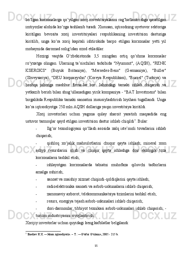 bo lgan korxonalarga qo yilgan xorij investitsiyalarini rag batlantirishga qaratilganʻ ʻ ʻ
imtiyozlar alohida ko zga tashlanib turadi. Xususan, iqtisodning uyetuvor sektoriga	
ʻ
kiritilgan   bevosita   xorij   investitsiyalari   respublikaning   investitsion   dasturiga
kiritilib,   unga   ko ra   xorij   kapitali   ishtirokida   barpo   etilgan   korxonalar   yetti   yil	
ʻ
mobaynida daromad solig idan ozod etiladilar.  	
ʻ
Hozirgi   vaqtda   O zbekistonda   3,5   mingdan   ortiq   qo shma   korxonalar
ʻ ʻ
ro yxatga   olingan.   Ularning   ta’sischilari   tarkibida   "Nyumont",   (AQSH),   "RENK	
ʻ
KSEROKS"   (Buyuk   Britaniya),   "Mersedes-Bens"   (Germaniya),   "Buller"
(Shveysariya),  "DEU  korporeyshn"  (Koreya   Respublikasi),   "Bursel"   (Turkiya)  va
boshqa   jahonga   mashhur   firma-lar   bor.   Jahondagi   tamaki   ishlab   chiqarish   va
yetkazib berish bilan shug ullanadigan yirik kompaniya - "BAT Investmens" bilan	
ʻ
birgalikda Respublika tamaki sanoatini xususiylashtirish loyihasi tugallandi. Unga
ko ra iqtisodiyotga 250 mln AQSH dollariga yaqin investitsiya kiritildi.  	
ʻ
Xorij   investorlari   uchun   yagona   qulay   sharoit   yaratish   maqsadida   eng
ustuvor tarmoqlar qayd etilgan investitsion dastur ishlab chiqildi 5
. Bular: 
- Ilg or   texnologiyani   qo llash   asosida   xalq   iste’moli   tovarlarini   ishlab	
ʻ ʻ
chiqarish; 
- qishloq   xo jalik   mahsulotlarini   chuqur   qayta   ishlash;   mineral   xom	
ʻ
ashyo   resurslarini   olish   va   chuqur   qayta   ishlashga   doir   ekologik   toza
korxonalarni tashkil etish; 
- ishlayotgan   korxonalarda   tabiatni   muhofaza   qiluvchi   tadbirlarni
amalga oshirish; 
- sanoat va maishiy xizmat chiqindi-qoldiqlarini qayta ishlash; 
- radioelektronika sanoati va asbob-uskunalarni ishlab chiqarish; 
- zamonaviy axborot, telekommunikatsiya tizimlarini tashkil etish; 
- resurs, energiya tejash asbob-uskunalari ishlab chiqarish; 
- dori-darmonlar, tibbiyot texnikasi asbob-uskunalari ishlab chiqarish; -
turizm industriyasini rivojlantirish. 
Xorijiy investorlar uchun quyidagi keng kafolatlar belgilandi: 
5
 Shodiev R.X. ―Jahon iqtisodiyoti». – T.: ―G‘ofur G‘ulom», 2005.- 215 b.
15 