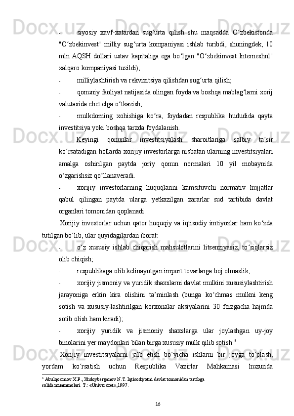 - siyosiy   xavf-xatardan   sug urta   qilish   shu   maqsadda   O zbekistondaʻ ʻ
"O zbekinvest"   milliy   sug urta   kompaniyasi   ishlab   turibdi,   shuningdek,   10	
ʻ ʻ
mln   AQSH   dollari   ustav   kapitaliga   ega   bo lgan   "O zbekinvest   Interneshnl"	
ʻ ʻ
xalqaro kompaniyasi tuzildi); 
- milliylashtirish va rekvizitsiya qilishdan sug urta qilish; 	
ʻ
- qonuniy faoliyat natijasida olingan foyda va boshqa mablag larni xorij	
ʻ
valutasida chet elga o tkazish; 	
ʻ
- mulkdorning   xohishiga   ko ra,   foydadan   respublika   hududida   qayta	
ʻ
investitsiya yoki boshqa tarzda foydalanish.   
Keyingi   qonunlar   investitsiyalash   sharoitlariga   salbiy   ta’sir
ko rsatadigan hollarda xorijiy investorlarga nisbatan ularning investitsiyalari	
ʻ
amalga   oshirilgan   paytda   joriy   qonun   normalari   10   yil   mobaynida
o zgarishsiz qo llanaveradi. 
ʻ ʻ
- xorijiy   investorlarning   huquqlarini   kamsituvchi   normativ   hujjatlar
qabul   qilingan   paytda   ularga   yetkazilgan   zararlar   sud   tartibida   davlat
organlari tomonidan qoplanadi.  
Xorijiy investorlar uchun qator huquqiy va iqtisodiy imtiyozlar ham ko zda	
ʻ
tutilgan bo lib, ular quyidagilardan iborat: 	
ʻ
- o z   xususiy   ishlab   chiqarish   mahsulotlarini   litsenziyasiz,   to siqlarsiz	
ʻ ʻ
olib chiqish; 
- respublikaga olib kelinayotgan import tovarlarga boj olmaslik; 
- xorijiy jismoniy va yuridik shaxslarni davlat mulkini xususiylashtirish
jarayoniga   erkin   kira   olishini   ta’minlash   (bunga   ko chmas   mulkni   keng	
ʻ
sotish   va   xususiy-lashtirilgan   korxonalar   aksiyalarini   30   foizgacha   hajmda
sotib olish ham kiradi); 
- xorijiy   yuridik   va   jismoniy   shaxslarga   ular   joylashgan   uy-joy
binolarini yer maydonlari bilan birga xususiy mulk qilib sotish. 6
  
Xorijiy   investitsiyalarni   jalb   etish   bo yicha   ishlarni   bir   joyga   to plash,	
ʻ ʻ
yordam   ko rsatish   uchun   Respublika   Vazirlar   Mahkamasi   huzurida	
ʻ
6
 Abulqosimov X.P., Xudoyberganov N.T. Iqtisodiyotni davlat tomonidan tartibga
solish muammolari. T.: «Universitet»,1997.
16 