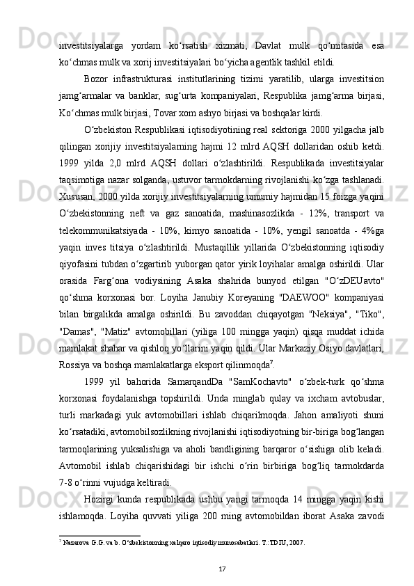 investitsiyalarga   yordam   ko rsatish   xizmati,   Davlat   mulk   qo mitasida   esaʻ ʻ
ko chmas mulk va xorij investitsiyalari bo yicha agentlik tashkil etildi.   	
ʻ ʻ
Bozor   infrastrukturasi   institutlarining   tizimi   yaratilib,   ularga   investitsion
jamg armalar   va   banklar,   sug urta   kompaniyalari,   Respublika   jamg arma   birjasi,	
ʻ ʻ ʻ
Ko chmas mulk birjasi, Tovar xom ashyo birjasi va boshqalar kirdi. 	
ʻ
O zbekiston  Respublikasi  iqtisodiyotining real sektoriga 2000 yilgacha jalb	
ʻ
qilingan   xorijiy   investitsiyalarning   hajmi   12   mlrd   AQSH   dollaridan   oshib   ketdi.
1999   yilda   2,0   mlrd   AQSH   dollari   o zlashtirildi.   Respublikada   investitsiyalar	
ʻ
taqsimotiga nazar solganda, ustuvor tarmokdarning rivojlanishi ko zga tashlanadi.	
ʻ
Xususan, 2000 yilda xorijiy investitsiyalarning umumiy hajmidan 15 foizga yaqini
O zbekistonning   neft   va   gaz   sanoatida,   mashinasozlikda   -   12%,   transport   va	
ʻ
telekommunikatsiyada   -   10%,   kimyo   sanoatida   -   10%,   yengil   sanoatda   -   4%ga
yaqin   inves   titsiya   o zlashtirildi.   Mustaqillik   yillarida   O zbekistonning   iqtisodiy	
ʻ ʻ
qiyofasini tubdan o zgartirib yuborgan qator yirik loyihalar amalga oshirildi. Ular	
ʻ
orasida   Farg ona   vodiysining   Asaka   shahrida   bunyod   etilgan   "O zDEUavto"	
ʻ ʻ
qo shma   korxonasi   bor.   Loyiha   Janubiy   Koreyaning   "DAEWOO"   kompaniyasi	
ʻ
bilan   birgalikda   amalga   oshirildi.   Bu   zavoddan   chiqayotgan   "Neksiya",   "Tiko",
"Damas",   "Matiz"   avtomobillari   (yiliga   100   mingga   yaqin)   qisqa   muddat   ichida
mamlakat shahar va qishloq yo llarini yaqin qildi. Ular Markaziy Osiyo davlatlari,	
ʻ
Rossiya va boshqa mamlakatlarga eksport qilinmoqda 7
.  
1999   yil   bahorida   SamarqandDa   "SamKochavto"   o zbek-turk   qo shma	
ʻ ʻ
korxonasi   foydalanishga   topshirildi.   Unda   minglab   qulay   va   ixcham   avtobuslar,
turli   markadagi   yuk   avtomobillari   ishlab   chiqarilmoqda.   Jahon   amaliyoti   shuni
ko rsatadiki, avtomobilsozlikning rivojlanishi iqtisodiyotning bir-biriga bog langan	
ʻ ʻ
tarmoqlarining   yuksalishiga   va   aholi   bandligining   barqaror   o sishiga   olib   keladi.	
ʻ
Avtomobil   ishlab   chiqarishidagi   bir   ishchi   o rin   birbiriga   bog liq   tarmokdarda	
ʻ ʻ
7-8 o rinni vujudga keltiradi.  	
ʻ
Hozirgi   kunda   respublikada   ushbu   yangi   tarmoqda   14   mingga   yaqin   kishi
ishlamoqda.   Loyiha   quvvati   yiliga   200   ming   avtomobildan   iborat   Asaka   zavodi
7
 Nazarova G.G. va b. O‘zbekistonning xalqaro iqtisodiy munosabatlari. T.:TDIU, 2007.
17 