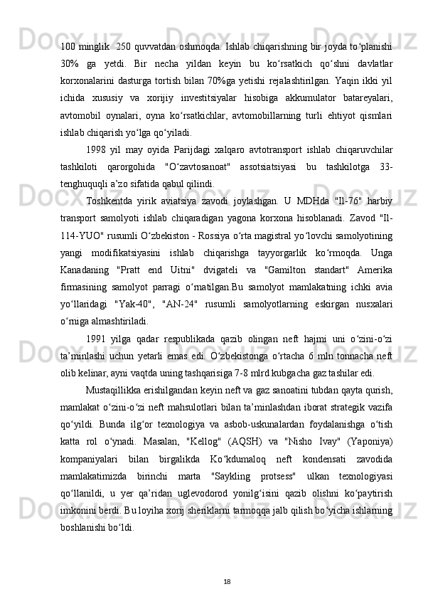 100 minglik   250 quvvatdan oshmoqda. Ishlab chiqarishning bir joyda to planishiʻ
30%   ga   yetdi.   Bir   necha   yildan   keyin   bu   ko rsatkich   qo shni   davlatlar	
ʻ ʻ
korxonalarini   dasturga   tortish   bilan   70%ga   yetishi   rejalashtirilgan.   Yaqin   ikki   yil
ichida   xususiy   va   xorijiy   investitsiyalar   hisobiga   akkumulator   batareyalari,
avtomobil   oynalari,   oyna   ko rsatkichlar,   avtomobillarning   turli   ehtiyot   qismlari	
ʻ
ishlab chiqarish yo lga qo yiladi. 	
ʻ ʻ
1998   yil   may   oyida   Parijdagi   xalqaro   avtotransport   ishlab   chiqaruvchilar
tashkiloti   qarorgohida   "O zavtosanoat"   assotsiatsiyasi   bu   tashkilotga   33-	
ʻ
tenghuquqli a’zo sifatida qabul qilindi.   
Toshkentda   yirik   aviatsiya   zavodi   joylashgan.   U   MDHda   "Il-76"   harbiy
transport   samolyoti   ishlab   chiqaradigan   yagona   korxona   hisoblanadi.   Zavod   "Il-
114-YUO" rusumli O zbekiston - Rossiya o rta magistral yo lovchi samolyotining	
ʻ ʻ ʻ
yangi   modifikatsiyasini   ishlab   chiqarishga   tayyorgarlik   ko rmoqda.   Unga	
ʻ
Kanadaning   "Pratt   end   Uitni"   dvigateli   va   "Gamilton   standart"   Amerika
firmasining   samolyot   parragi   o rnatilgan.Bu   samolyot   mamlakatning   ichki   avia	
ʻ
yo llaridagi   "Yak-40",   "AN-24"   rusumli   samolyotlarning   eskirgan   nusxalari	
ʻ
o rniga almashtiriladi.  
ʻ
1991   yilga   qadar   respublikada   qazib   olingan   neft   hajmi   uni   o zini-o zi	
ʻ ʻ
ta’minlashi   uchun   yetarli   emas   edi.   O zbekistonga   o rtacha   6   mln   tonnacha   neft	
ʻ ʻ
olib kelinar, ayni vaqtda uning tashqarisiga 7-8 mlrd kubgacha gaz tashilar edi. 
Mustaqillikka erishilgandan keyin neft va gaz sanoatini tubdan qayta qurish,
mamlakat  o zini-o zi  neft  mahsulotlari  bilan ta’minlashdan  iborat  strategik vazifa	
ʻ ʻ
qo yildi.   Bunda   ilg or   texnologiya   va   asbob-uskunalardan   foydalanishga   o tish	
ʻ ʻ ʻ
katta   rol   o ynadi.   Masalan,   "Kellog"   (AQSH)   va   "Nisho   Ivay"   (Yaponiya)	
ʻ
kompaniyalari   bilan   birgalikda   Ko kdumaloq   neft   kondensati   zavodida	
ʻ
mamlakatimizda   birinchi   marta   "Saykling   protsess"   ulkan   texnologiyasi
qo llanildi,   u   yer   qa’ridan   uglevodorod   yonilg isini   qazib   olishni   ko paytirish	
ʻ ʻ ʻ
imkonini berdi. Bu loyiha xorij sheriklarni tarmoqqa jalb qilish bo yicha ishlarning	
ʻ
boshlanishi bo ldi.  	
ʻ
18 